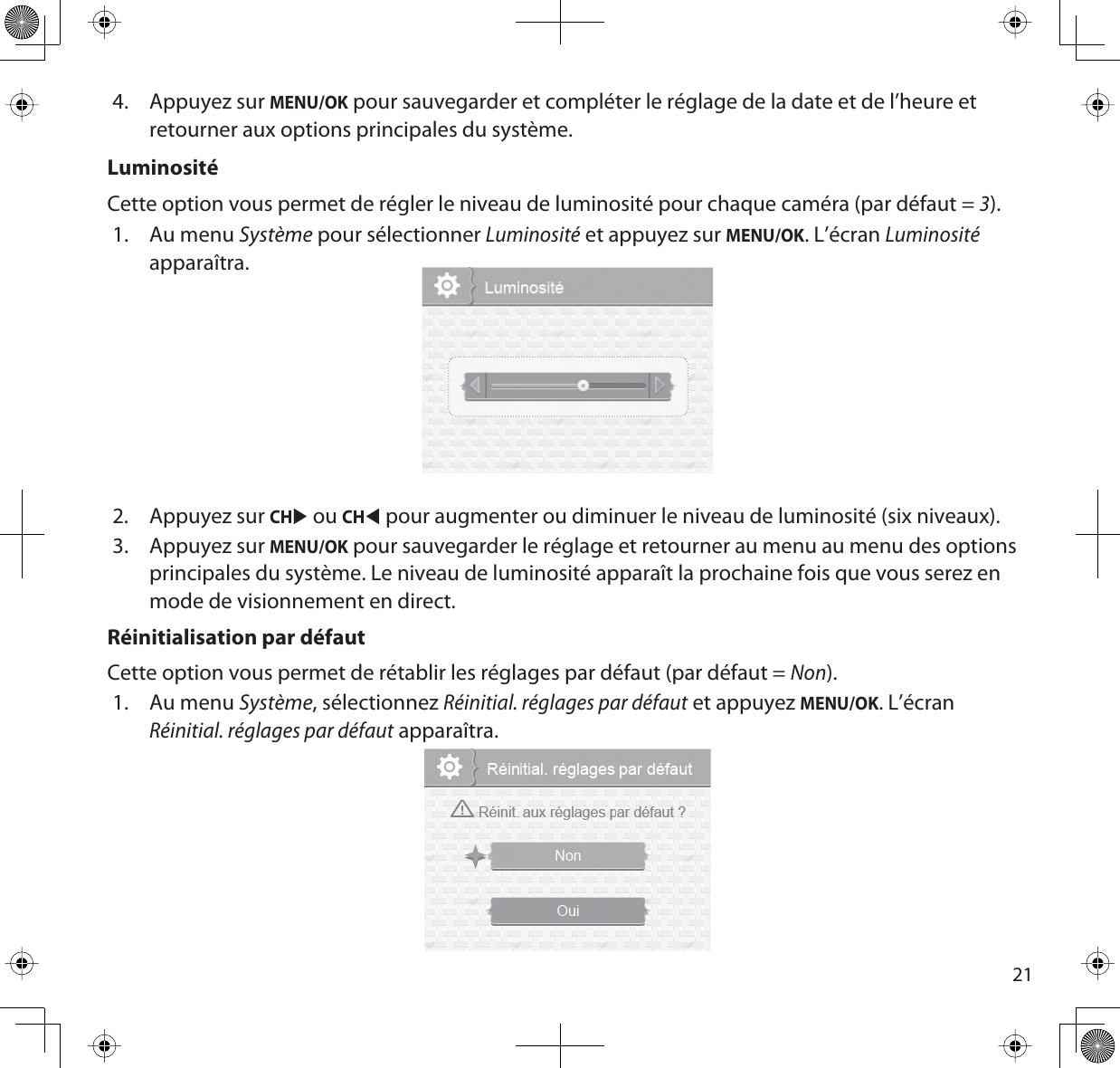 214. Appuyez sur MENU/OK pour sauvegarder et compléter le réglage de la date et de l’heure et retourner aux options principales du système. LuminositéCette option vous permet de régler le niveau de luminosité pour chaque caméra (par défaut = 3).1. Au menu Système pour sélectionner Luminositéet appuyez sur MENU/OK. L’écran Luminositéapparaîtra.2. Appuyez sur CHX ou CHW pour augmenter ou diminuer le niveau de luminosité (six niveaux). 3. Appuyez sur MENU/OK pour sauvegarder le réglage et retourner au menu au menu des options principales du système. Le niveau de luminosité apparaît la prochaine fois que vous serez en mode de visionnement en direct.Réinitialisation par défautCette option vous permet de rétablir les réglages par défaut (par défaut = Non).1. Au menu Système, sélectionnez Réinitial. réglages par défaut et appuyez MENU/OK. L’écranRéinitial. réglages par défaut apparaîtra.