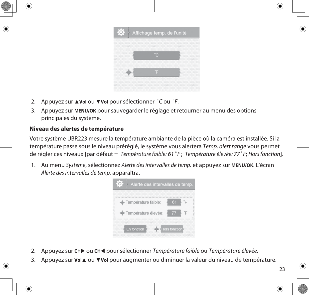 232. Appuyez sur ŸVol ou źVol pour sélectionner °C ou °F.3. Appuyez sur MENU/OK pour sauvegarder le réglage et retourner au menu des options principales du système.Niveau des alertes de températureVotre système UBR223 mesure la température ambiante de la pièce où la caméra est installée. Si la température passe sous le niveau préréglé, le système vous alertera Temp. alert range vous permet de régler ces niveaux [par défaut =Température faible:61°F;Température élevée: 77°F;Hors fonction].1. Au menu Système, sélectionnez Alerte des intervalles de temp. et appuyez sur MENU/OK. L’écran Alerte des intervalles de temp. apparaîtra.2. Appuyez sur CHX ou CHW pour sélectionner Température faible ou Température élevée.3. Appuyez sur VolŸ ou źVol pour augmenter ou diminuer la valeur du niveau de température. 