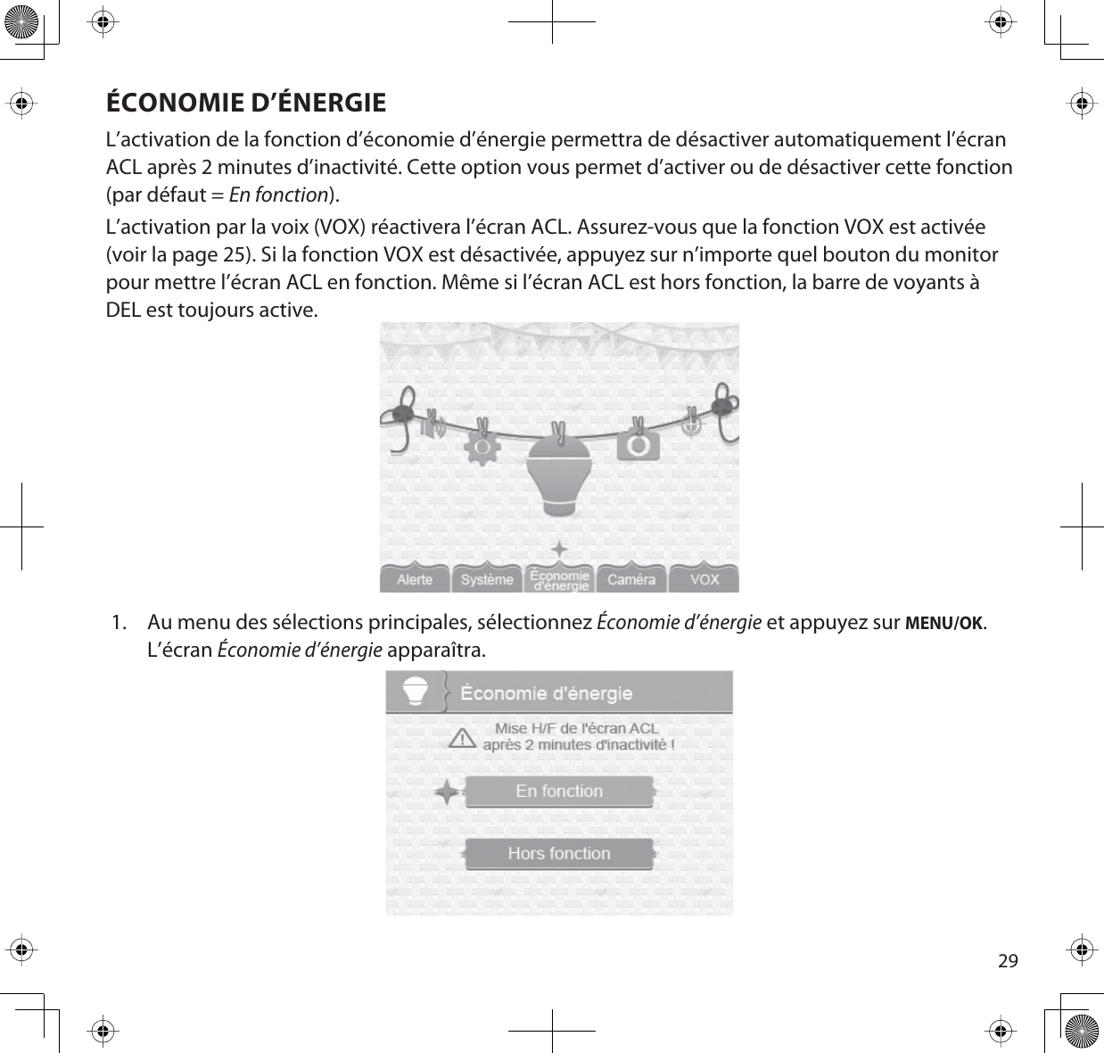 29ÉCONOMIE D’ÉNERGIEL’activation de la fonction d’économie d’énergie permettra de désactiver automatiquement l’écran ACL après 2 minutes d’inactivité. Cette option vous permet d’activer ou de désactiver cette fonction (par défaut = En fonction).L’activation par la voix (VOX) réactivera l’écran ACL. Assurez-vous que la fonction VOX est activée (voir la page 25). Si la fonction VOX est désactivée, appuyez sur n’importe quel bouton du monitor pour mettre l’écran ACL en fonction. Même si l’écran ACL est hors fonction, la barre de voyants à DEL est toujours active. 1. Au menu des sélections principales, sélectionnez Économie d’énergie et appuyez sur MENU/OK.L’écranÉconomie d’énergie apparaîtra.