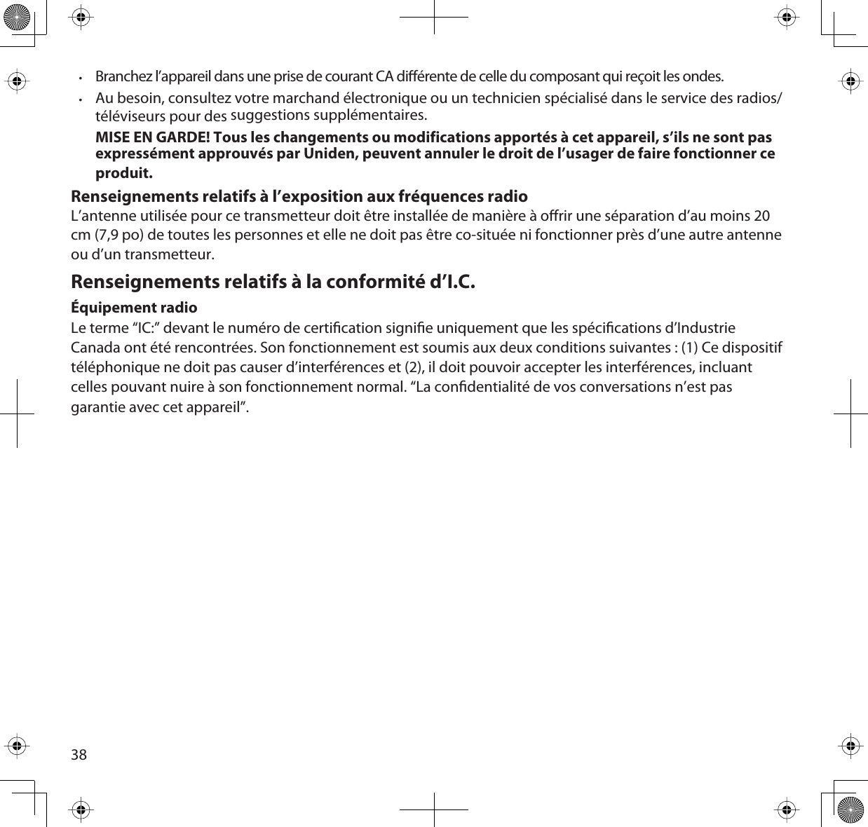 38•Branchez l’appareil dans une prise de courant CA diérente de celle du composant qui reçoit les ondes.  •Au besoin, consultez votre marchand électronique ou un technicien spécialisé dans le service des radios/téléviseurs pour des suggestions supplémentaires.MISE EN GARDE! Tous les changements ou modifications apportés à cet appareil, s’ils ne sont pas expressément approuvés par Uniden, peuvent annuler le droit de l’usager de faire fonctionner ce produit.Renseignements relatifs à l’exposition aux fréquences radioL’antenne utilisée pour ce transmetteur doit être installée de manière à orir une séparation d’au moins 20 cm (7,9 po) de toutes les personnes et elle ne doit pas être co-située ni fonctionner près d’une autre antenne ou d’un transmetteur. Renseignements relatifs à la conformité d’I.C. Équipement radioLe terme “IC:” devant le numéro de certication signie uniquement que les spécications d’Industrie Canada ont été rencontrées. Son fonctionnement est soumis aux deux conditions suivantes : (1) Ce dispositif téléphonique ne doit pas causer d’interférences et (2), il doit pouvoir accepter les interférences, incluant celles pouvant nuire à son fonctionnement normal. “La condentialité de vos conversations n’est pas garantie avec cet appareil”.