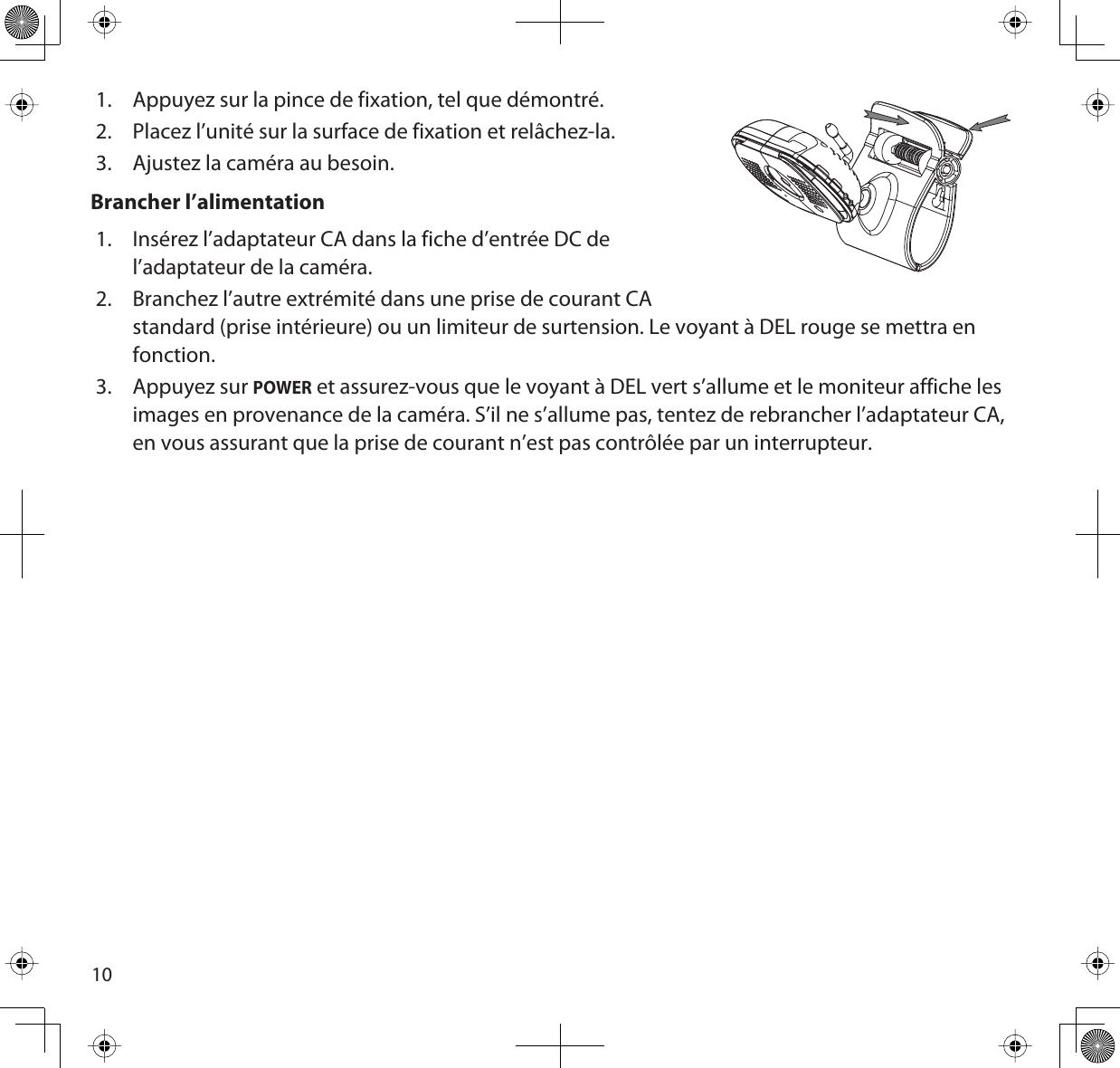 101. Appuyez sur la pince de fixation, tel que démontré.2. Placez l’unité sur la surface de fixation et relâchez-la. 3. Ajustez la caméra au besoin.Brancher l’alimentation1. Insérez l’adaptateur CA dans la fiche d’entrée DC de l’adaptateur de la caméra.2. Branchez l’autre extrémité dans une prise de courant CA standard (prise intérieure) ou un limiteur de surtension. Le voyant à DEL rouge se mettra en fonction.3. Appuyez sur POWER et assurez-vous que le voyant à DEL vert s’allume et le moniteur affiche les images en provenance de la caméra. S’il ne s’allume pas, tentez de rebrancher l’adaptateur CA, en vous assurant que la prise de courant n’est pas contrôlée par un interrupteur.