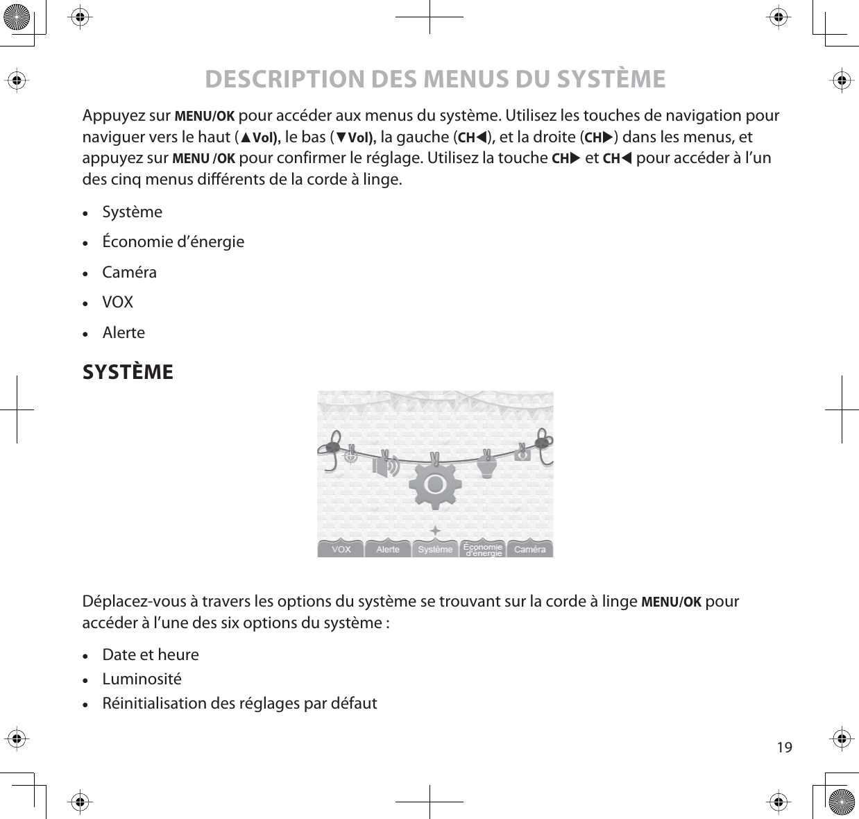 19DESCRIPTION DES MENUS DU SYSTÈMEAppuyez sur MENU/OK pour accéder aux menus du système. Utilisez les touches de navigation pour naviguer vers le haut (ŸVol),le bas (źVol),la gauche (CHW), et la droite (CHX) dans les menus, et appuyez sur MENU /OK pour confirmer le réglage. Utilisez la touche CHX et CHW pour accéder à l’un des cinq menus différents de la corde à linge.xSystèmexÉconomie d’énergiexCaméraxVOXxAlerteSYSTÈMEDéplacez-vous à travers les options du système se trouvant sur la corde à linge MENU/OK pour accéder à l’une des six options du système :xDate et heurexLuminositéxRéinitialisation des réglages par défaut