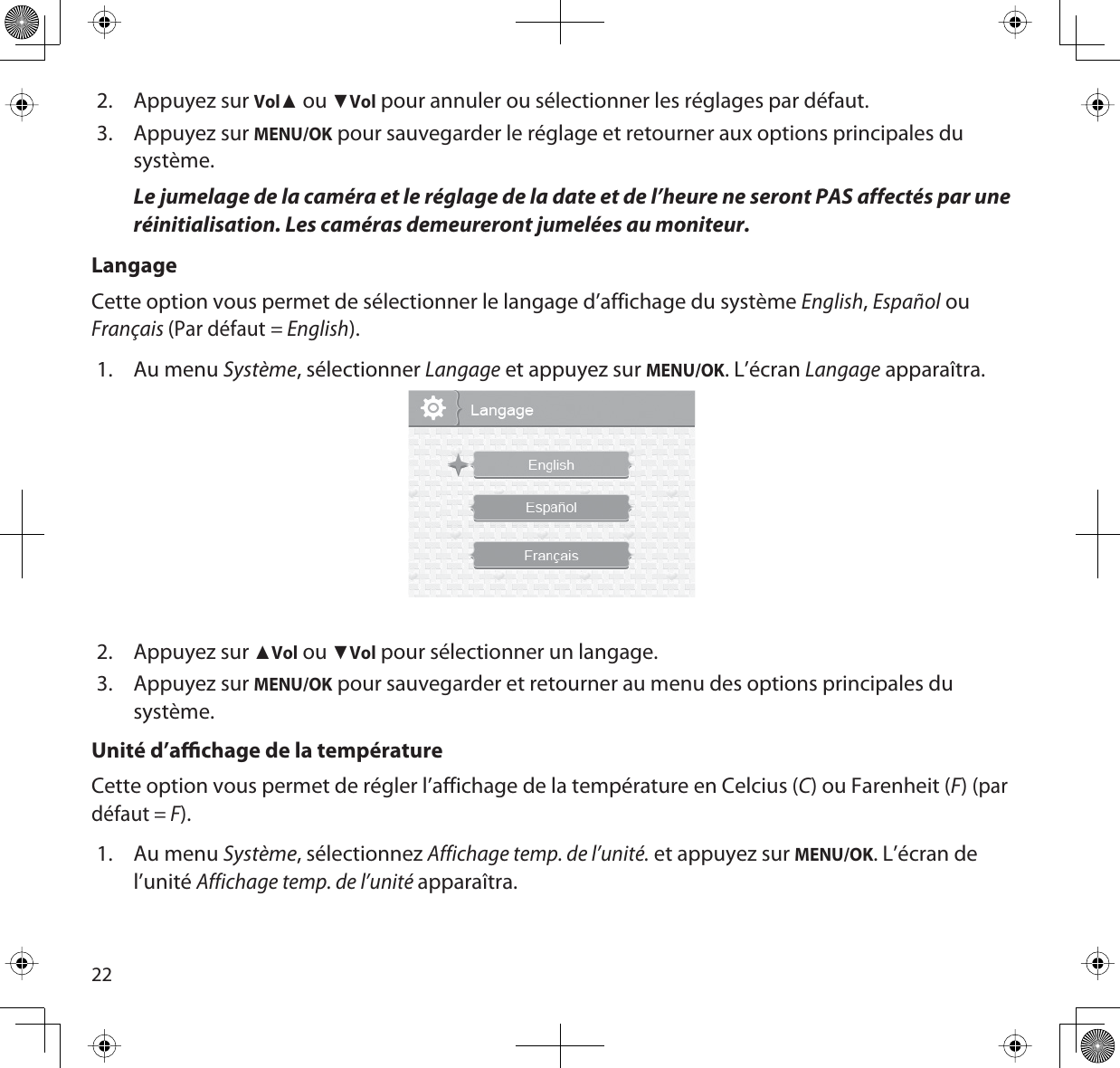 222. Appuyez sur VolŸ ou źVol pour annuler ou sélectionner les réglages par défaut. 3. Appuyez sur MENU/OK pour sauvegarder le réglage et retourner aux options principales du système.Le jumelage de la caméra et le réglage de la date et de l’heure ne seront PAS affectés par une réinitialisation. Les caméras demeureront jumelées au moniteur. LangageCette option vous permet de sélectionner le langage d’affichage du système English,Español ou Français(Par défaut = English).1. Au menu Système, sélectionner Langage et appuyez sur MENU/OK. L’écran Langage apparaîtra.2. Appuyez sur ŸVol ou źVol pour sélectionner un langage. 3. Appuyez sur MENU/OK pour sauvegarder et retourner au menu des options principales du système.Unité d’achage de la températureCette option vous permet de régler l’affichage de la température en Celcius (C) ou Farenheit (F) (par défaut = F).1. Au menu Système, sélectionnez Affichage temp. de l’unité. et appuyez sur MENU/OK. L’écran de l’unitéAffichage temp. de l’unité apparaîtra.