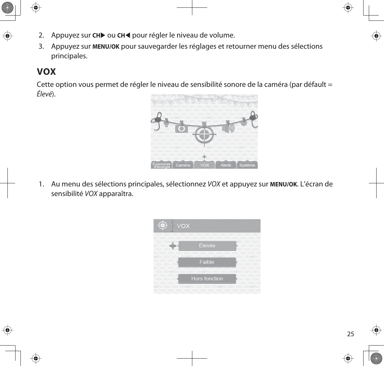 252. Appuyez sur CHX ou CHW pour régler le niveau de volume. 3. Appuyez sur MENU/OK pour sauvegarder les réglages et retourner menu des sélections principales.VOXCette option vous permet de régler le niveau de sensibilité sonore de la caméra (par défault = Élevé).1. Au menu des sélections principales, sélectionnez VOX et appuyez sur MENU/OK. L’écran de sensibilitéVOX apparaîtra.