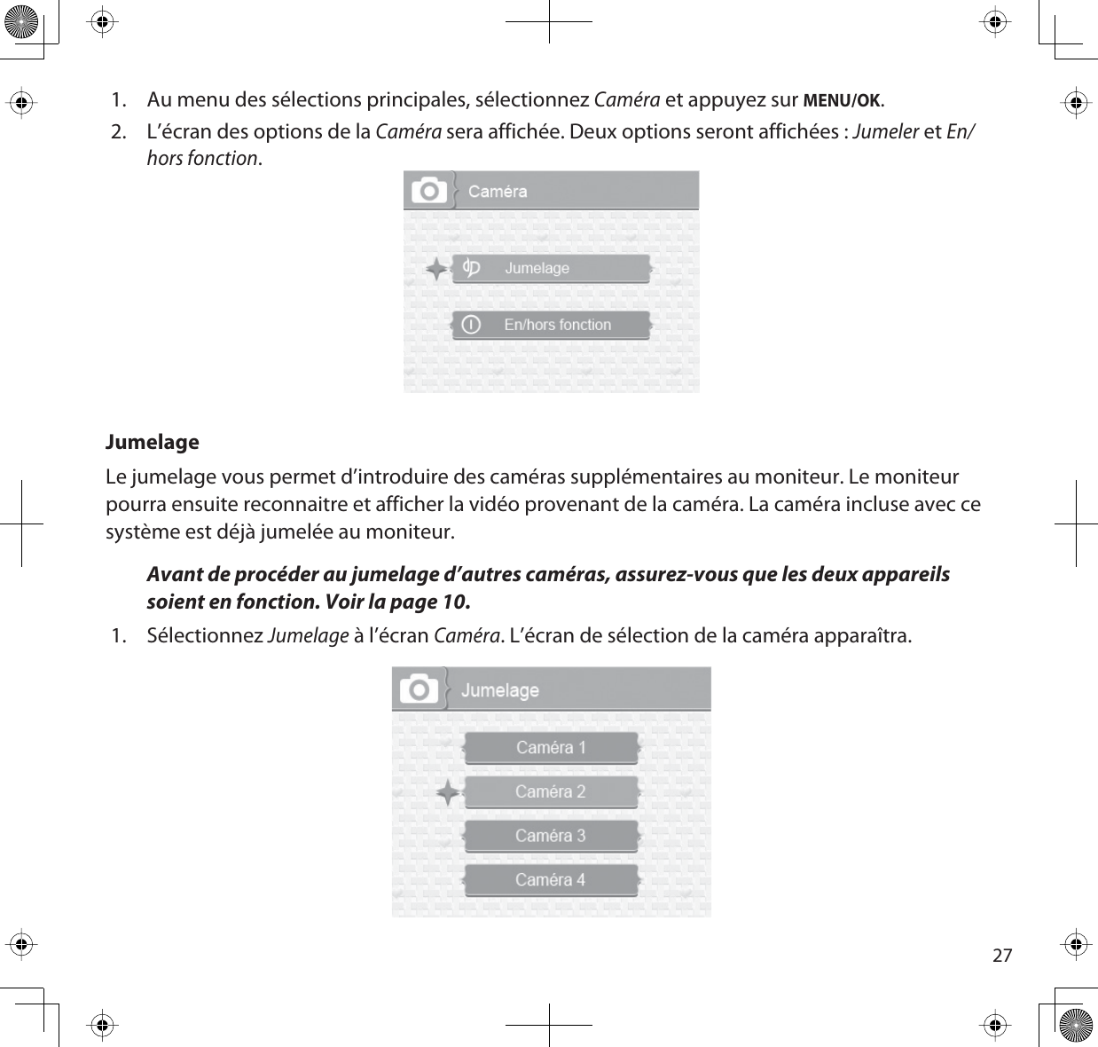 271. Au menu des sélections principales, sélectionnez Caméra et appuyez sur MENU/OK.2. L’écran des options de la Camérasera affichée. Deux options seront affichées : Jumeler et En/hors fonction.JumelageLe jumelage vous permet d’introduire des caméras supplémentaires au moniteur. Le moniteur pourra ensuite reconnaitre et afficher la vidéo provenant de la caméra. La caméra incluse avec ce système est déjà jumelée au moniteur.Avant de procéder au jumelage d’autres caméras, assurez-vous que les deux appareils soient en fonction. Voir la page 10.1. SélectionnezJumelage à l’écran Caméra. L’écran de sélection de la caméra apparaîtra.