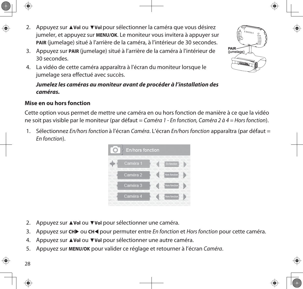 282. Appuyez sur ŸVol ou źVolpour sélectionner la caméra que vous désirez jumeler, et appuyez sur MENU/OK. Le moniteur vous invitera à appuyer sur PAIR (jumelage) situé à l’arrière de la caméra, à l’intérieur de 30 secondes.3. Appuyez sur PAIR (jumelage) situé à l’arrière de la caméra à l’intérieur de 30 secondes. 4. La vidéo de cette caméra apparaîtra à l’écran du moniteur lorsque le jumelage sera effectué avec succès.Jumelez les caméras au moniteur avant de procéder à l’installation des caméras.Mise en ou hors fonctionCette option vous permet de mettre une caméra en ou hors fonction de manière à ce que la vidéo ne soit pas visible par le moniteur (par défaut = Caméra 1 - En fonction, Caméra 2 à 4 = Hors fonction).1. SélectionnezEn/hors fonction à l’écran Caméra. L’écran En/hors fonction apparaîtra (par défaut = En fonction).2. Appuyez sur ŸVol ou źVol pour sélectionner une caméra.3. Appuyez sur CHX ou CHWpour permuter entre En fonction et Hors fonction pour cette caméra.4. Appuyez sur ŸVol ou źVol pour sélectionner une autre caméra.5. Appuyez sur MENU/OK pour valider ce réglage et retourner à l’écran Caméra.PAIR(jumelage)