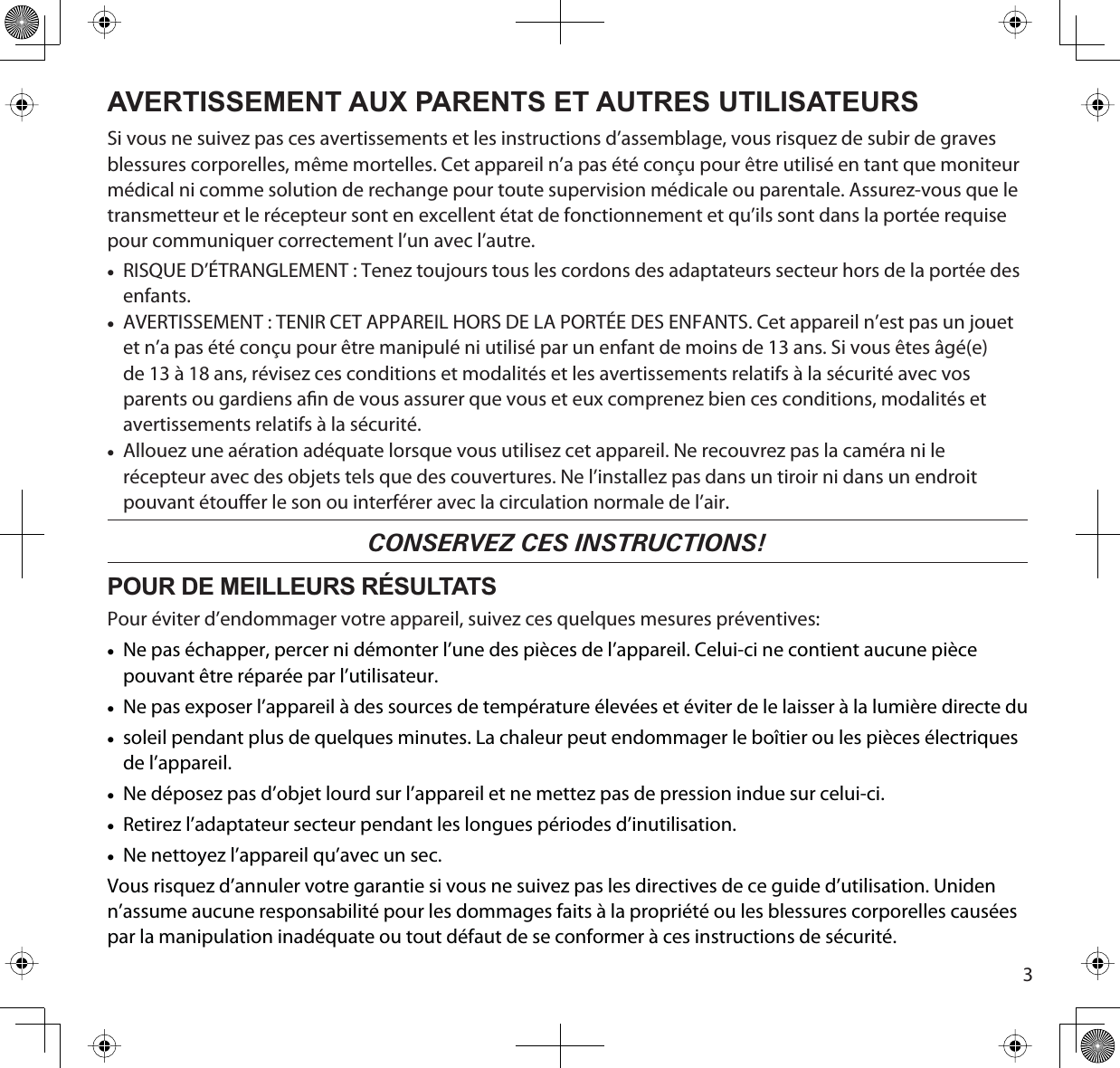 3AVERTISSEMENT AUX PARENTS ET AUTRES UTILISATEURSSi vous ne suivez pas ces avertissements et les instructions d’assemblage, vous risquez de subir de graves blessures corporelles, même mortelles. Cet appareil n’a pas été conçu pour être utilisé en tant que moniteur médical ni comme solution de rechange pour toute supervision médicale ou parentale. Assurez-vous que le transmetteur et le récepteur sont en excellent état de fonctionnement et qu’ils sont dans la portée requise pour communiquer correctement l’un avec l’autre. xRISQUE D’ÉTRANGLEMENT : Tenez toujours tous les cordons des adaptateurs secteur hors de la portée des enfants.xAVERTISSEMENT : TENIR CET APPAREIL HORS DE LA PORTÉE DES ENFANTS. Cet appareil n’est pas un jouet et n’a pas été conçu pour être manipulé ni utilisé par un enfant de moins de 13 ans. Si vous êtes âgé(e) de 13 à 18 ans, révisez ces conditions et modalités et les avertissements relatifs à la sécurité avec vos parents ou gardiens an de vous assurer que vous et eux comprenez bien ces conditions, modalités et avertissements relatifs à la sécurité.xAllouez une aération adéquate lorsque vous utilisez cet appareil. Ne recouvrez pas la caméra ni le récepteur avec des objets tels que des couvertures. Ne l’installez pas dans un tiroir ni dans un endroit pouvant étouer le son ou interférer avec la circulation normale de l’air.CONSERVEZ CES INSTRUCTIONS!POUR DE MEILLEURS RÉSULTATSPour éviter d’endommager votre appareil, suivez ces quelques mesures préventives:xNe pas échapper, percer ni démonter l’une des pièces de l’appareil. Celui-ci ne contient aucune pièce pouvant être réparée par l’utilisateur.xNe pas exposer l’appareil à des sources de température élevées et éviter de le laisser à la lumière directe duxsoleil pendant plus de quelques minutes. La chaleur peut endommager le boîtier ou les pièces électriques de l’appareil.xNe déposez pas d’objet lourd sur l’appareil et ne mettez pas de pression indue sur celui-ci.xRetirez l’adaptateur secteur pendant les longues périodes d’inutilisation.xNe nettoyez l’appareil qu’avec un sec.Vous risquez d’annuler votre garantie si vous ne suivez pas les directives de ce guide d’utilisation. Uniden n’assume aucune responsabilité pour les dommages faits à la propriété ou les blessures corporelles causées par la manipulation inadéquate ou tout défaut de se conformer à ces instructions de sécurité.