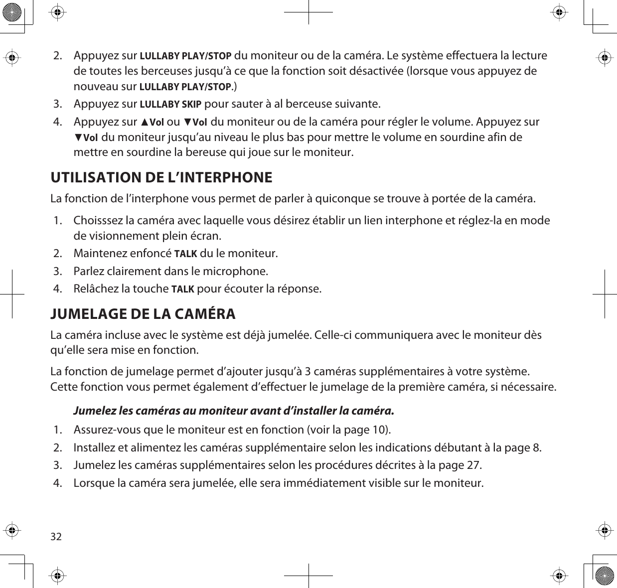 322. Appuyez sur LULLABY PLAY/STOP du moniteur ou de la caméra. Le système effectuera la lecture de toutes les berceuses jusqu’à ce que la fonction soit désactivée (lorsque vous appuyez de nouveau sur LULLABY PLAY/STOP.)3. Appuyez sur LULLABY SKIP pour sauter à al berceuse suivante.4. Appuyez sur ŸVol ou źVoldu moniteur ou de la caméra pour régler le volume. Appuyez sur źVoldu moniteur jusqu’au niveau le plus bas pour mettre le volume en sourdine afin de mettre en sourdine la bereuse qui joue sur le moniteur.UTILISATION DE L’INTERPHONELa fonction de l’interphone vous permet de parler à quiconque se trouve à portée de la caméra. 1. Choisssez la caméra avec laquelle vous désirez établir un lien interphone et réglez-la en mode de visionnement plein écran.2. Maintenez enfoncé TALK du le moniteur. 3. Parlez clairement dans le microphone.4. Relâchez la touche TALK pour écouter la réponse.JUMELAGE DE LA CAMÉRALa caméra incluse avec le système est déjà jumelée. Celle-ci communiquera avec le moniteur dès qu’elle sera mise en fonction.La fonction de jumelage permet d’ajouter jusqu’à 3 caméras supplémentaires à votre système. Cette fonction vous permet également d’effectuer le jumelage de la première caméra, si nécessaire.Jumelez les caméras au moniteur avant d’installer la caméra.1. Assurez-vous que le moniteur est en fonction (voir la page 10).2. Installez et alimentez les caméras supplémentaire selon les indications débutant à la page 8.3. Jumelez les caméras supplémentaires selon les procédures décrites à la page 27.4. Lorsque la caméra sera jumelée, elle sera immédiatement visible sur le moniteur.