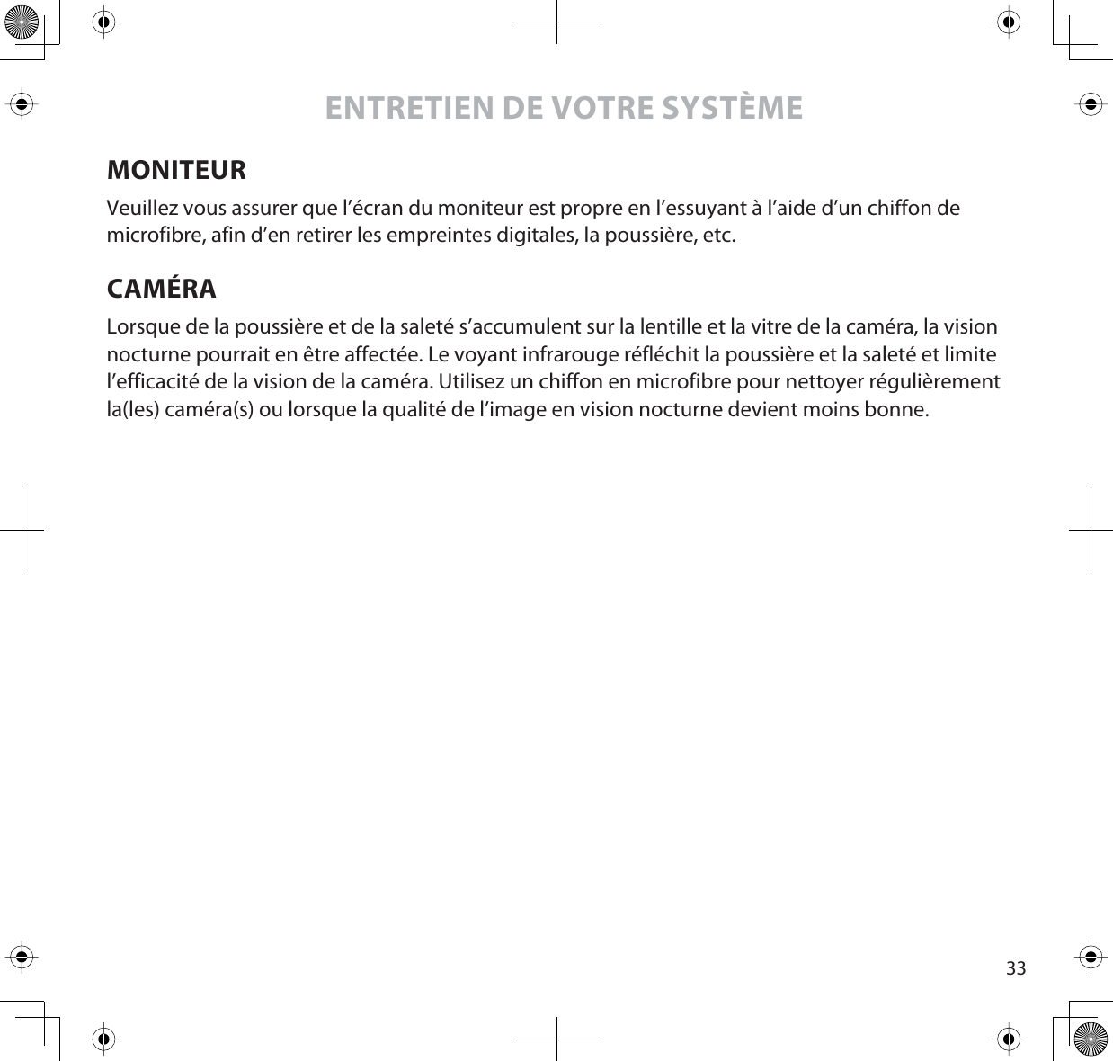 33ENTRETIEN DE VOTRE SYSTÈMEMONITEURVeuillez vous assurer que l’écran du moniteur est propre en l’essuyant à l’aide d’un chiffon de microfibre, afin d’en retirer les empreintes digitales, la poussière, etc. CAMÉRALorsque de la poussière et de la saleté s’accumulent sur la lentille et la vitre de la caméra, la vision nocturne pourrait en être affectée. Le voyant infrarouge réfléchit la poussière et la saleté et limite l’efficacité de la vision de la caméra. Utilisez un chiffon en microfibre pour nettoyer régulièrement la(les) caméra(s) ou lorsque la qualité de l’image en vision nocturne devient moins bonne.