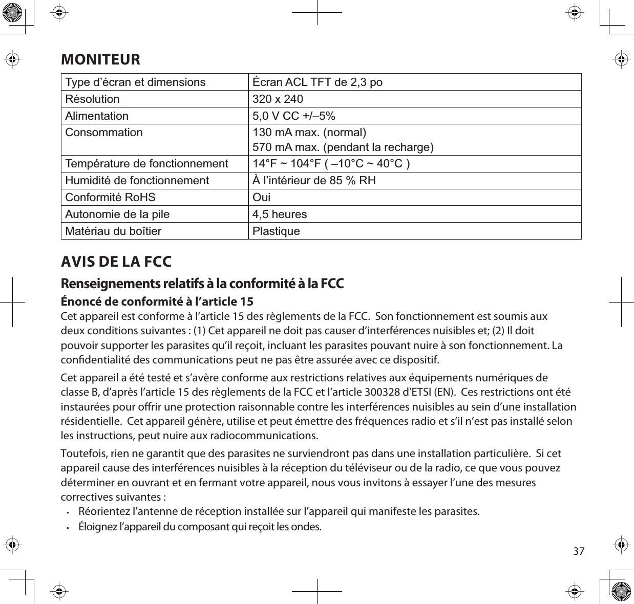 37MONITEURType d’écran et dimensions Écran ACL TFT de 2,3 poRésolution 320 x 240Alimentation 5,0 V CC +/–5%Consommation 130 mA max. (normal)570 mA max. (pendant la recharge)Température de fonctionnement 14°F ~ 104°F ( –10°C ~ 40°C )Humidité de fonctionnement À l’intérieur de 85 % RHConformité RoHS OuiAutonomie de la pile 4,5 heuresMatériau du boîtier PlastiqueAVIS DE LA FCCRenseignements relatifs à la conformité à la FCCÉnoncé de conformité à l’article 15Cet appareil est conforme à l’article 15 des règlements de la FCC.  Son fonctionnement est soumis aux deux conditions suivantes : (1) Cet appareil ne doit pas causer d’interférences nuisibles et; (2) Il doit pouvoir supporter les parasites qu’il reçoit, incluant les parasites pouvant nuire à son fonctionnement. La condentialité des communications peut ne pas être assurée avec ce dispositif.Cet appareil a été testé et s’avère conforme aux restrictions relatives aux équipements numériques de classe B, d’après l’article 15 des règlements de la FCC et l’article 300328 d’ETSI (EN).  Ces restrictions ont été instaurées pour orir une protection raisonnable contre les interférences nuisibles au sein d’une installation résidentielle.  Cet appareil génère, utilise et peut émettre des fréquences radio et s’il n’est pas installé selon les instructions, peut nuire aux radiocommunications.Toutefois, rien ne garantit que des parasites ne surviendront pas dans une installation particulière.  Si cet appareil cause des interférences nuisibles à la réception du téléviseur ou de la radio, ce que vous pouvez déterminer en ouvrant et en fermant votre appareil, nous vous invitons à essayer l’une des mesures correctives suivantes :•Réorientez l’antenne de réception installée sur l’appareil qui manifeste les parasites.•Éloignez l’appareil du composant qui reçoit les ondes.