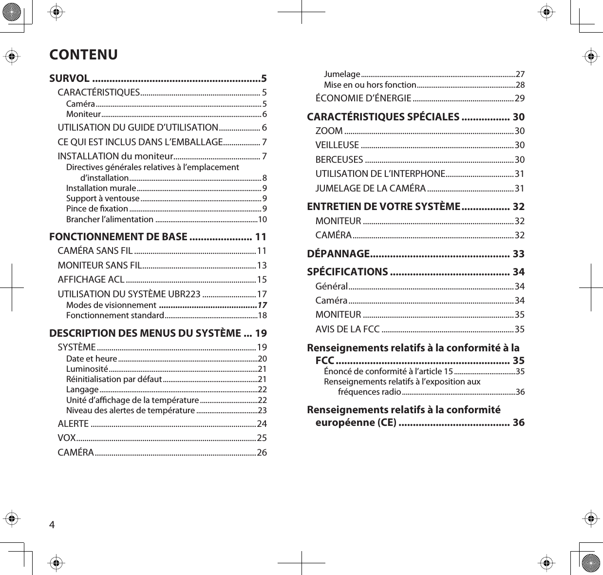 4CONTENUSURVOL ...........................................................5CARACTÉRISTIQUES.......................................................... 5Caméra.........................................................................................5Moniteur...................................................................................... 6UTILISATION DU GUIDE D’UTILISATION.................... 6CE QUI EST INCLUS DANS L’EMBALLAGE.................. 7INSTALLATION du moniteur.......................................... 7Directives générales relatives à l’emplacement d’installation.......................................................................8Installation murale...................................................................9Support à ventouse................................................................. 9Pince de xation.......................................................................9Brancher l’alimentation .......................................................10FONCTIONNEMENT DE BASE ...................... 11CAMÉRA SANS FIL...........................................................11MONITEUR SANS FIL.......................................................13AFFICHAGE ACL...............................................................15UTILISATION DU SYSTÈME UBR223 ..........................17Modes de visionnement ..........................................17Fonctionnement standard..................................................18DESCRIPTION DES MENUS DU SYSTÈME ... 19SYSTÈME.............................................................................19Date et heure...........................................................................20Luminosité................................................................................21Réinitialisation par défaut...................................................21Langage.....................................................................................22Unité d’achage de la température...............................22Niveau des alertes de température .................................23ALERTE ................................................................................24VOX.......................................................................................25CAMÉRA..............................................................................26Jumelage...................................................................................27Mise en ou hors fonction.....................................................28ÉCONOMIE D’ÉNERGIE.................................................29CARACTÉRISTIQUES SPÉCIALES ................. 30ZOOM ..................................................................................30VEILLEUSE ..........................................................................30BERCEUSES ........................................................................30UTILISATION DE L’INTERPHONE.................................31JUMELAGE DE LA CAMÉRA..........................................31ENTRETIEN DE VOTRE SYSTÈME................. 32MONITEUR .........................................................................32CAMÉRA..............................................................................32DÉPANNAGE................................................. 33SPÉCIFICATIONS .......................................... 34Général................................................................................34Caméra................................................................................34MONITEUR .........................................................................35AVIS DE LA FCC ................................................................35Renseignements relatifs à la conformité à la FCC............................................................. 35Énoncé de conformité à l’article 15.................................35Renseignements relatifs à l’exposition aux fréquences radio.............................................................36Renseignements relatifs à la conformité européenne (CE) ....................................... 36