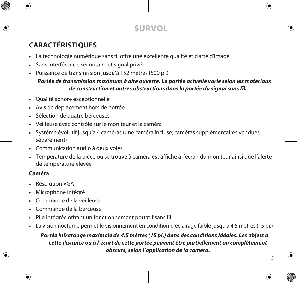 5SURVOLCARACTÉRISTIQUESxLa technologie numérique sans fil offre une excellente qualité et clarté d’imagexSans interférence, sécuritaire et signal privéxPuissance de transmission jusqu’à 152 mètres (500 pi.) Portée de transmission maximum à aire ouverte. La portée actuelle varie selon les matériaux de construction et autres obstructions dans la portée du signal sans fil.xQualité sonore exceptionnellexAvis de déplacement hors de portéexSélection de quatre berceusesxVeilleuse avec contrôle sur le moniteur et la caméraxSystème évolutif jusqu’à 4 caméras (une caméra incluse; caméras supplémentaires vendues séparément)xCommunication audio à deux voiesxTempérature de la pièce où se trouve à caméra est affiché à l’écran du moniteur ainsi que l’alerte de température élevéeCaméraxRésolution VGAxMicrophone intégréxCommande de la veilleusexCommande de la berceusexPile intégrée offrant un fonctionnement portatif sans filxLa vision nocturne permet le visionnement en condition d’éclairage faible jusqu’à 4,5 mètres (15 pi.)Portée infrarouge maximale de 4,5 mètres (15 pi.) dans des conditions idéales. Les objets à cette distance ou à l’écart de cette portée peuvent être partiellement ou complètement obscurs, selon l’application de la caméra.