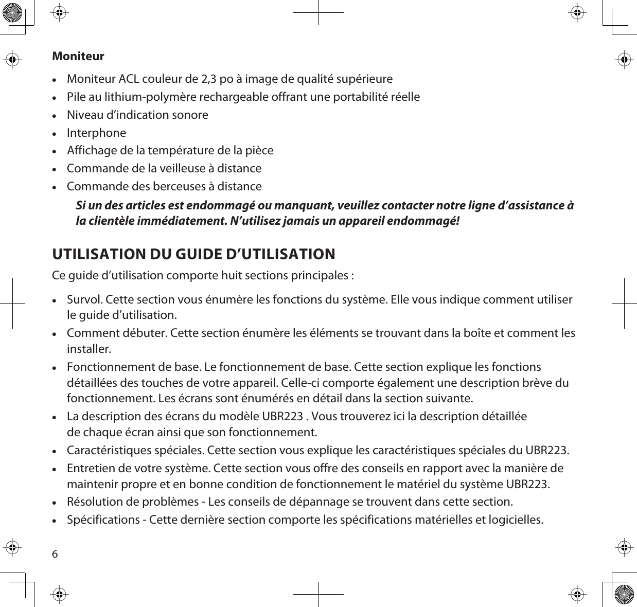 6MoniteurxMoniteur ACL couleur de 2,3 po à image de qualité supérieurexPile au lithium-polymère rechargeable offrant une portabilité réellexNiveau d’indication sonorexInterphonexAffichage de la température de la piècexCommande de la veilleuse à distancexCommande des berceuses à distanceSi un des articles est endommagé ou manquant, veuillez contacter notre ligne d’assistance à la clientèle immédiatement. N’utilisez jamais un appareil endommagé! UTILISATION DU GUIDE D’UTILISATIONCe guide d’utilisation comporte huit sections principales :xSurvol. Cette section vous énumère les fonctions du système. Elle vous indique comment utiliser le guide d’utilisation.xComment débuter. Cette section énumère les éléments se trouvant dans la boîte et comment les installer.xFonctionnement de base. Le fonctionnement de base. Cette section explique les fonctions détaillées des touches de votre appareil. Celle-ci comporte également une description brève du fonctionnement. Les écrans sont énumérés en détail dans la section suivante.xLa description des écrans du modèle UBR223 . Vous trouverez ici la description détaillée de chaque écran ainsi que son fonctionnement.xCaractéristiques spéciales. Cette section vous explique les caractéristiques spéciales du UBR223.xEntretien de votre système. Cette section vous offre des conseils en rapport avec la manière de maintenir propre et en bonne condition de fonctionnement le matériel du système UBR223.xRésolution de problèmes - Les conseils de dépannage se trouvent dans cette section.xSpécifications - Cette dernière section comporte les spécifications matérielles et logicielles. 