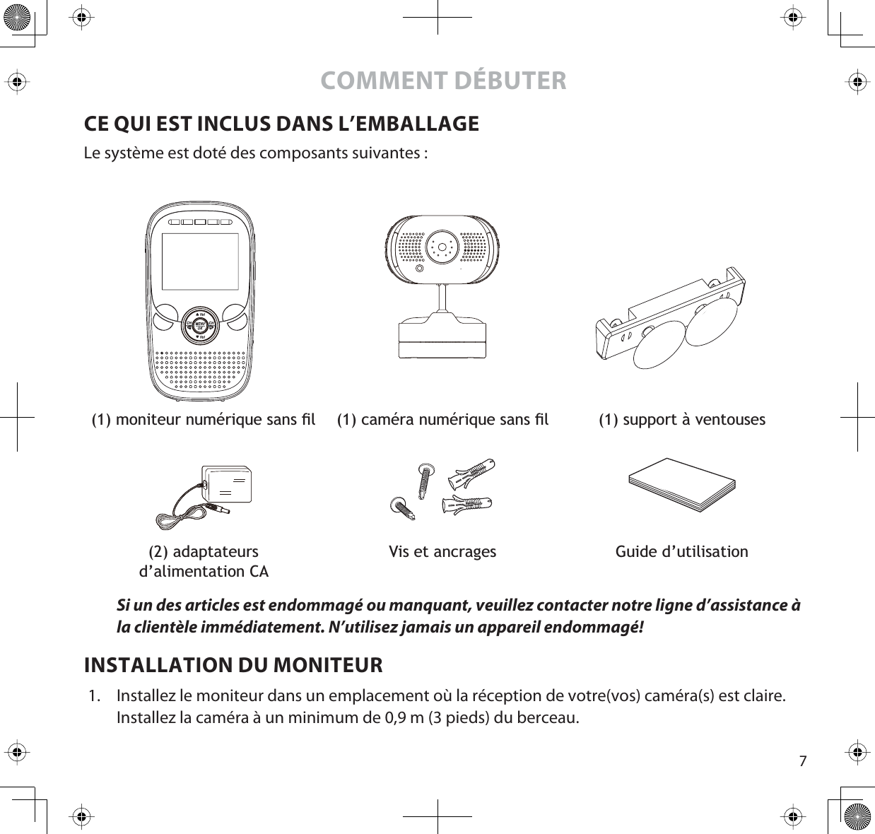 7COMMENT DÉBUTERCE QUI EST INCLUS DANS L’EMBALLAGELe système est doté des composants suivantes :PRQLWHXUQXPpULTXHVDQVÀO FDPpUDQXPpULTXHVDQVÀO (1) support à ventouses (2) adaptateursd’alimentation CAVis et ancrages Guide d’utilisationSi un des articles est endommagé ou manquant, veuillez contacter notre ligne d’assistance à la clientèle immédiatement. N’utilisez jamais un appareil endommagé! INSTALLATION DU MONITEUR1. Installez le moniteur dans un emplacement où la réception de votre(vos) caméra(s) est claire. Installez la caméra à un minimum de 0,9 m (3 pieds) du berceau.