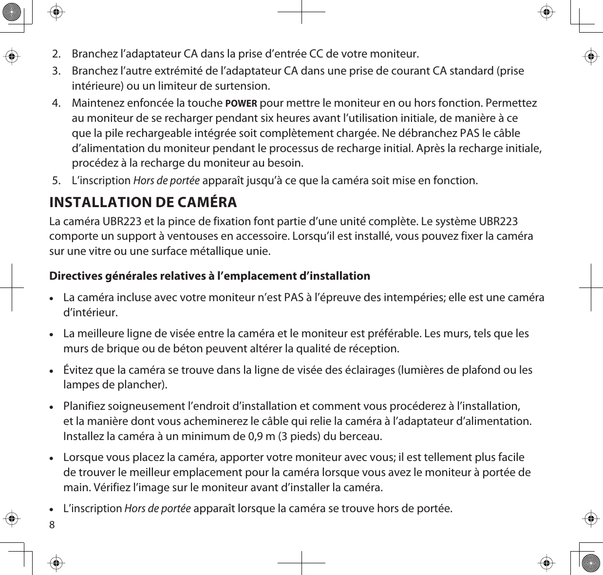 82. Branchez l’adaptateur CA dans la prise d’entrée CC de votre moniteur. 3. Branchez l’autre extrémité de l’adaptateur CA dans une prise de courant CA standard (prise intérieure) ou un limiteur de surtension.4. Maintenez enfoncée la touche POWER pour mettre le moniteur en ou hors fonction. Permettez au moniteur de se recharger pendant six heures avant l’utilisation initiale, de manière à ce que la pile rechargeable intégrée soit complètement chargée. Ne débranchez PAS le câble d’alimentation du moniteur pendant le processus de recharge initial. Après la recharge initiale, procédez à la recharge du moniteur au besoin.5.L’inscription Hors de portée apparaît jusqu’à ce que la caméra soit mise en fonction.INSTALLATION DE CAMÉRALa caméra UBR223 et la pince de fixation font partie d’une unité complète. Le système UBR223 comporte un support à ventouses en accessoire. Lorsqu’il est installé, vous pouvez fixer la caméra sur une vitre ou une surface métallique unie. Directives générales relatives à l’emplacement d’installationxLa caméra incluse avec votre moniteur n’est PAS à l’épreuve des intempéries; elle est une caméra d’intérieur.xLa meilleure ligne de visée entre la caméra et le moniteur est préférable. Les murs, tels que les murs de brique ou de béton peuvent altérer la qualité de réception.xÉvitez que la caméra se trouve dans la ligne de visée des éclairages (lumières de plafond ou les lampes de plancher). xPlanifiez soigneusement l’endroit d’installation et comment vous procéderez à l’installation, et la manière dont vous acheminerez le câble qui relie la caméra à l’adaptateur d’alimentation. Installez la caméra à un minimum de 0,9 m (3 pieds) du berceau.xLorsque vous placez la caméra, apporter votre moniteur avec vous; il est tellement plus facile de trouver le meilleur emplacement pour la caméra lorsque vous avez le moniteur à portée de main. Vérifiez l’image sur le moniteur avant d’installer la caméra. xL’inscription Hors de portée apparaît lorsque la caméra se trouve hors de portée.