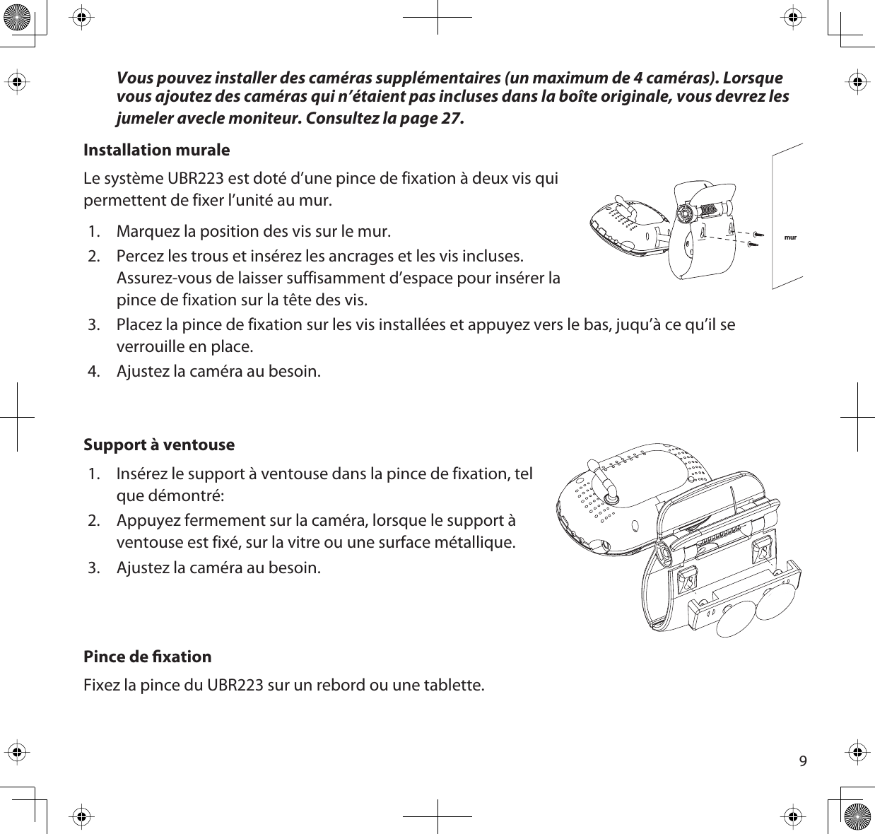 9Vous pouvez installer des caméras supplémentaires (un maximum de 4 caméras). Lorsque vous ajoutez des caméras qui n’étaient pas incluses dans la boîte originale, vous devrez les jumeler avecle moniteur. Consultez la page 27.Installation muraleLe système UBR223 est doté d’une pince de fixation à deux vis quipermettent de fixer l’unité au mur.1. Marquez la position des vis sur le mur. 2. Percez les trous et insérez les ancrages et les vis incluses.Assurez-vous de laisser suffisamment d’espace pour insérer la pince de fixation sur la tête des vis. 3. Placez la pince de fixation sur les vis installées et appuyez vers le bas, juqu’à ce qu’il se verrouille en place.4. Ajustez la caméra au besoin. Support à ventouse1. Insérez le support à ventouse dans la pince de fixation, tel que démontré:2. Appuyez fermement sur la caméra, lorsque le support à ventouse est fixé, sur la vitre ou une surface métallique.3. Ajustez la caméra au besoin.Pince de xationFixez la pince du UBR223 sur un rebord ou une tablette. mur