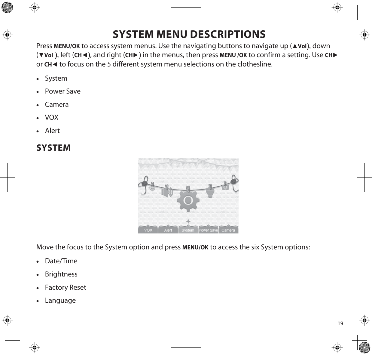19SYSTEM MENU DESCRIPTIONSPressMENU/OK to access system menus. Use the navigating buttons to navigate up (ŸVol),down(źVol),left (CHŻ), and right (CHŹ) in the menus, then press MENU /OK to confirm a setting. Use CHŹorCHŻto focus on the 5 different system menu selections on the clothesline.xSystemxPower SavexCameraxVOXxAlertSYSTEMMove the focus to the System option and press MENU/OK to access the six System options:xDate/TimexBrightnessxFactory ResetxLanguage