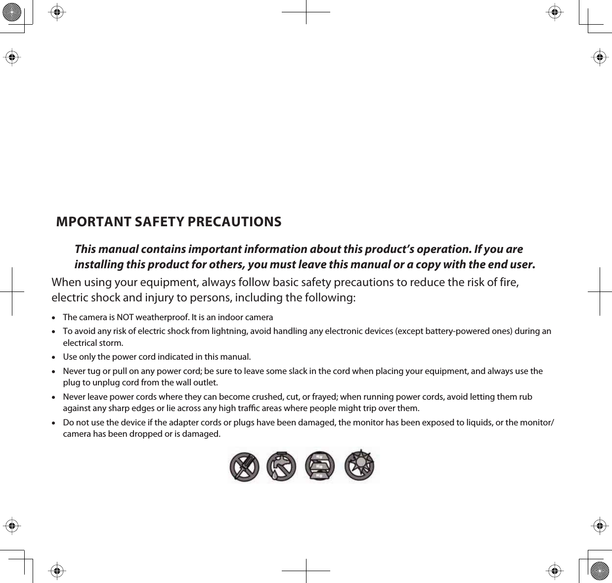 MPORTANT SAFETY PRECAUTIONSThis manual contains important information about this product’s operation. If you are installing this product for others, you must leave this manual or a copy with the end user.When using your equipment, always follow basic safety precautions to reduce the risk of fire, electric shock and injury to persons, including the following:xThe camera is NOT weatherproof. It is an indoor cameraxTo avoid any risk of electric shock from lightning, avoid handling any electronic devices (except battery-powered ones) during an electrical storm. xUse only the power cord indicated in this manual.xNever tug or pull on any power cord; be sure to leave some slack in the cord when placing your equipment, and always use the plug to unplug cord from the wall outlet.xNever leave power cords where they can become crushed, cut, or frayed; when running power cords, avoid letting them rub against any sharp edges or lie across any high trac areas where people might trip over them. xDo not use the device if the adapter cords or plugs have been damaged, the monitor has been exposed to liquids, or the monitor/camera has been dropped or is damaged.