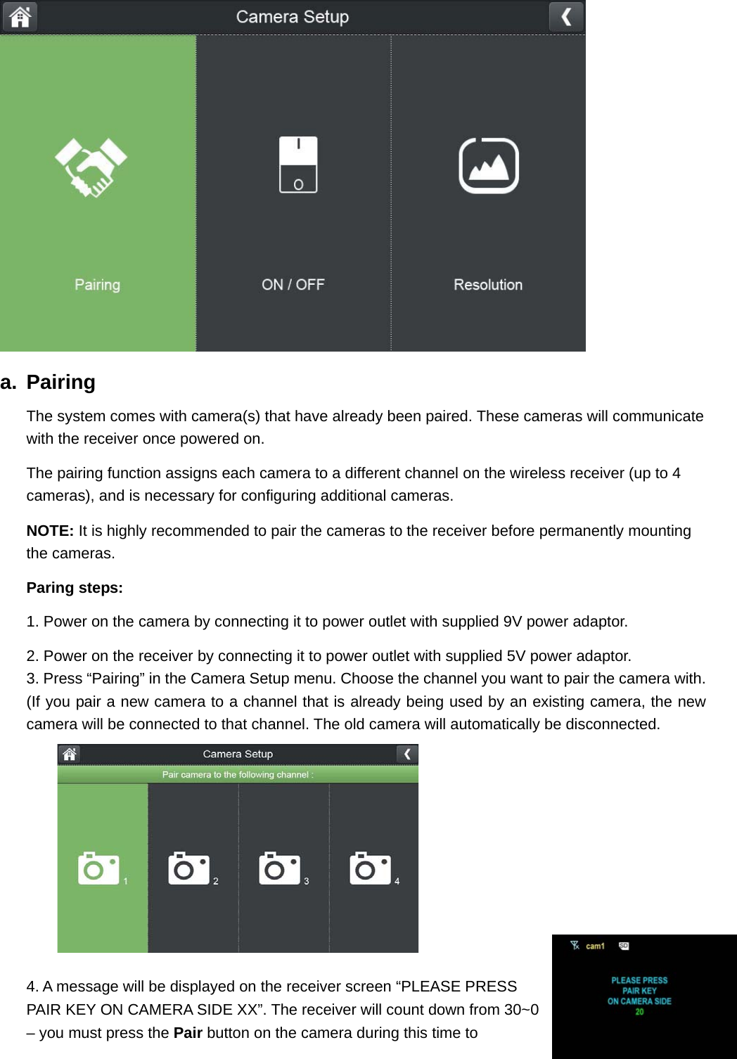  a. Pairing The system comes with camera(s) that have already been paired. These cameras will communicate with the receiver once powered on. The pairing function assigns each camera to a different channel on the wireless receiver (up to 4 cameras), and is necessary for configuring additional cameras. NOTE: It is highly recommended to pair the cameras to the receiver before permanently mounting the cameras.   Paring steps:  1. Power on the camera by connecting it to power outlet with supplied 9V power adaptor. 2. Power on the receiver by connecting it to power outlet with supplied 5V power adaptor. 3. Press “Pairing” in the Camera Setup menu. Choose the channel you want to pair the camera with.     (If you pair a new camera to a channel that is already being used by an existing camera, the new camera will be connected to that channel. The old camera will automatically be disconnected.  4. A message will be displayed on the receiver screen “PLEASE PRESS PAIR KEY ON CAMERA SIDE XX”. The receiver will count down from 30~0 – you must press the Pair button on the camera during this time to 