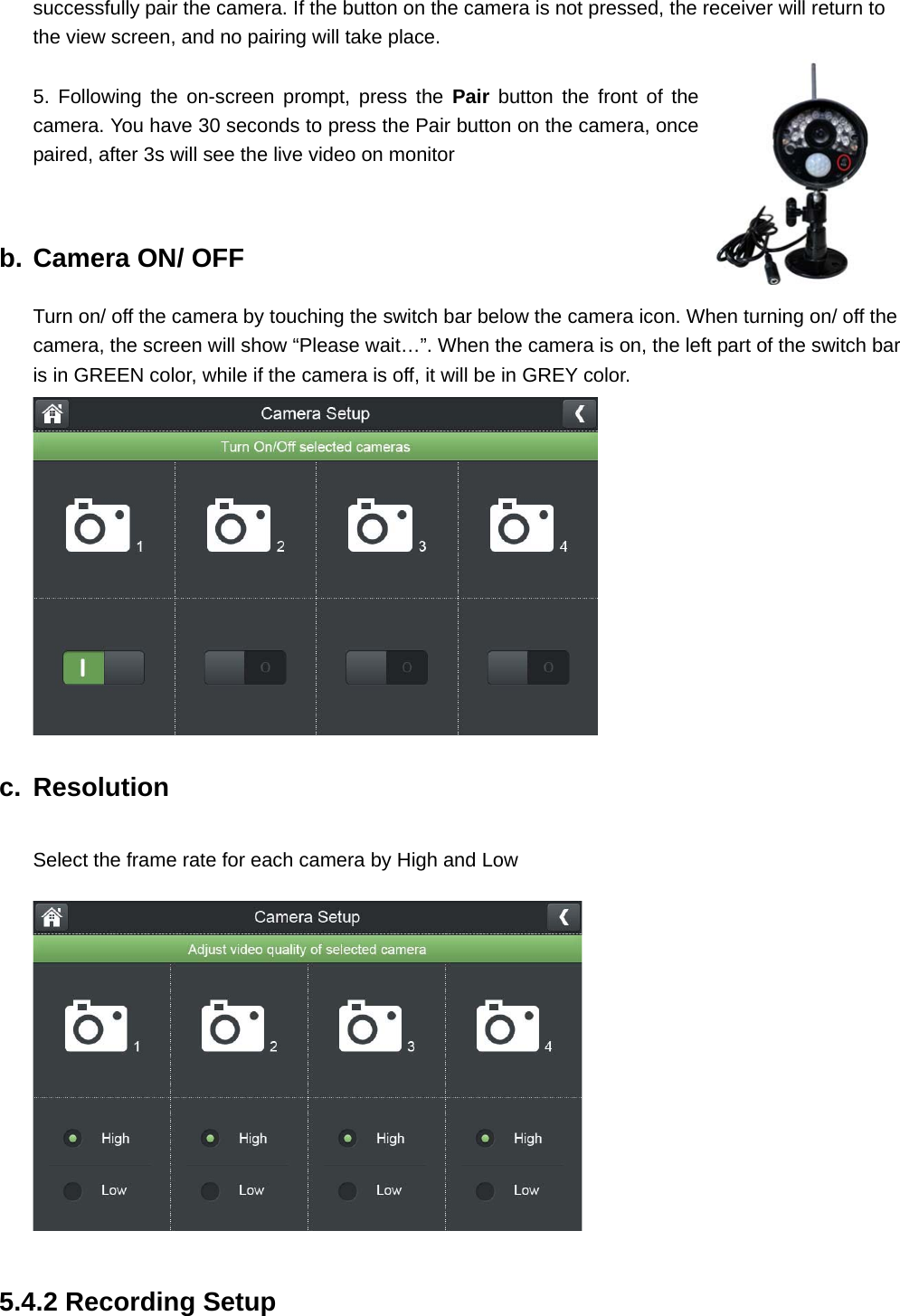 successfully pair the camera. If the button on the camera is not pressed, the receiver will return to the view screen, and no pairing will take place.  5. Following the on-screen prompt, press the Pair button the front of the camera. You have 30 seconds to press the Pair button on the camera, once paired, after 3s will see the live video on monitor     b. Camera ON/ OFF Turn on/ off the camera by touching the switch bar below the camera icon. When turning on/ off the camera, the screen will show “Please wait…”. When the camera is on, the left part of the switch bar is in GREEN color, while if the camera is off, it will be in GREY color.  c. Resolution Select the frame rate for each camera by High and Low   5.4.2 Recording Setup 