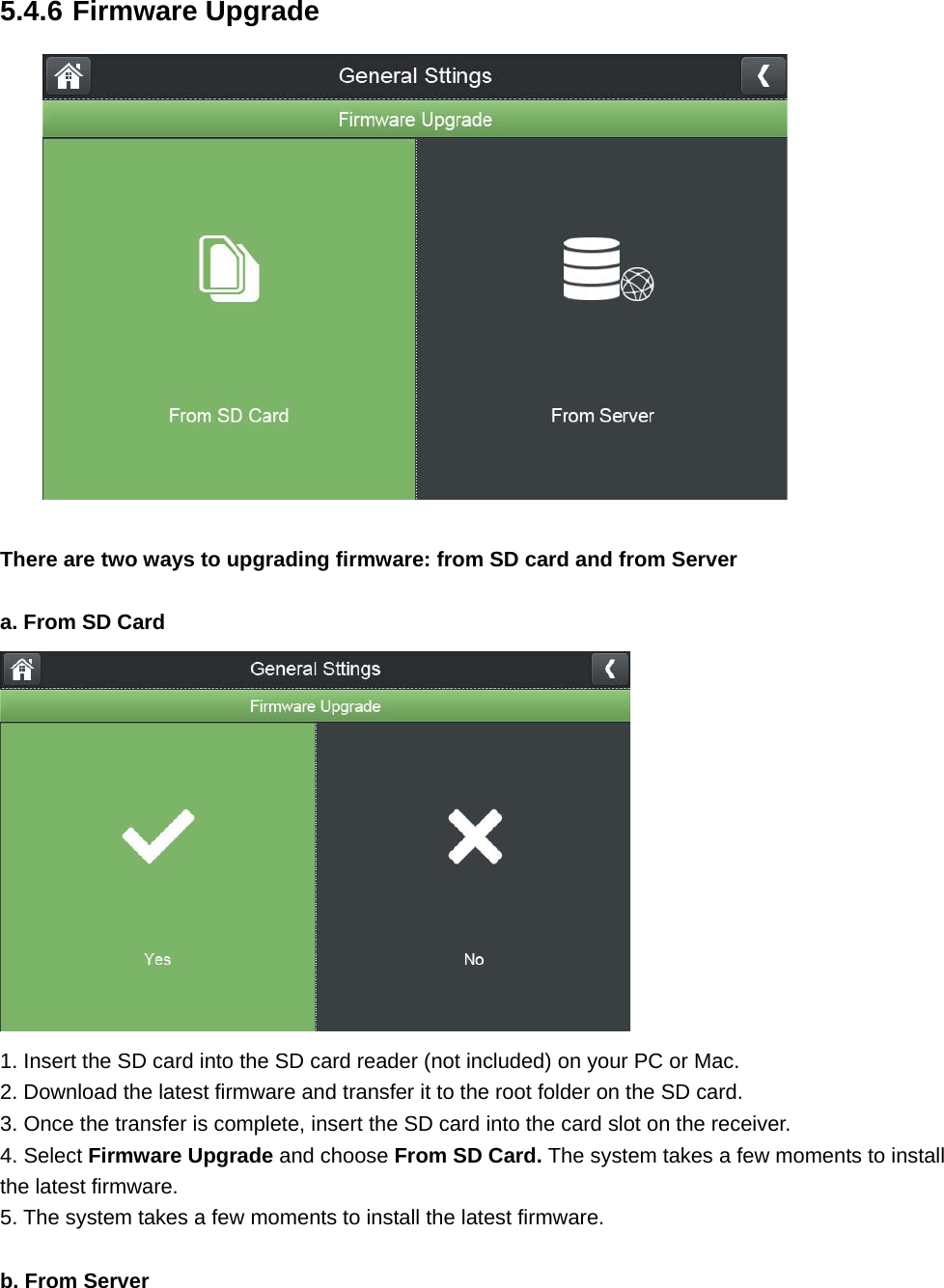 5.4.6 Firmware Upgrade   There are two ways to upgrading firmware: from SD card and from Server  a. From SD Card  1. Insert the SD card into the SD card reader (not included) on your PC or Mac. 2. Download the latest firmware and transfer it to the root folder on the SD card. 3. Once the transfer is complete, insert the SD card into the card slot on the receiver. 4. Select Firmware Upgrade and choose From SD Card. The system takes a few moments to install the latest firmware. 5. The system takes a few moments to install the latest firmware.  b. From Server 