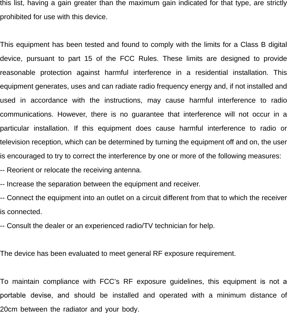 this list, having a gain greater than the maximum gain indicated for that type, are strictly prohibited for use with this device. This equipment has been tested and found to comply with the limits for a Class B digital device, pursuant to part 15 of the FCC Rules. These limits are designed to provide reasonable protection against harmful interference in a residential installation. This equipment generates, uses and can radiate radio frequency energy and, if not installed and used in accordance with the instructions, may cause harmful interference to radio communications. However, there is no guarantee that interference will not occur in a particular installation. If this equipment does cause harmful interference to radio or television reception, which can be determined by turning the equipment off and on, the user is encouraged to try to correct the interference by one or more of the following measures:   -- Reorient or relocate the receiving antenna.   -- Increase the separation between the equipment and receiver.   -- Connect the equipment into an outlet on a circuit different from that to which the receiver is connected.   -- Consult the dealer or an experienced radio/TV technician for help. The device has been evaluated to meet general RF exposure requirement.  To maintain compliance with FCC’s RF exposure guidelines, this equipment is not a portable  devise, and  should  be  installed  and  operated  with  a  minimum  distance  of 20cm between the radiator and your body. 