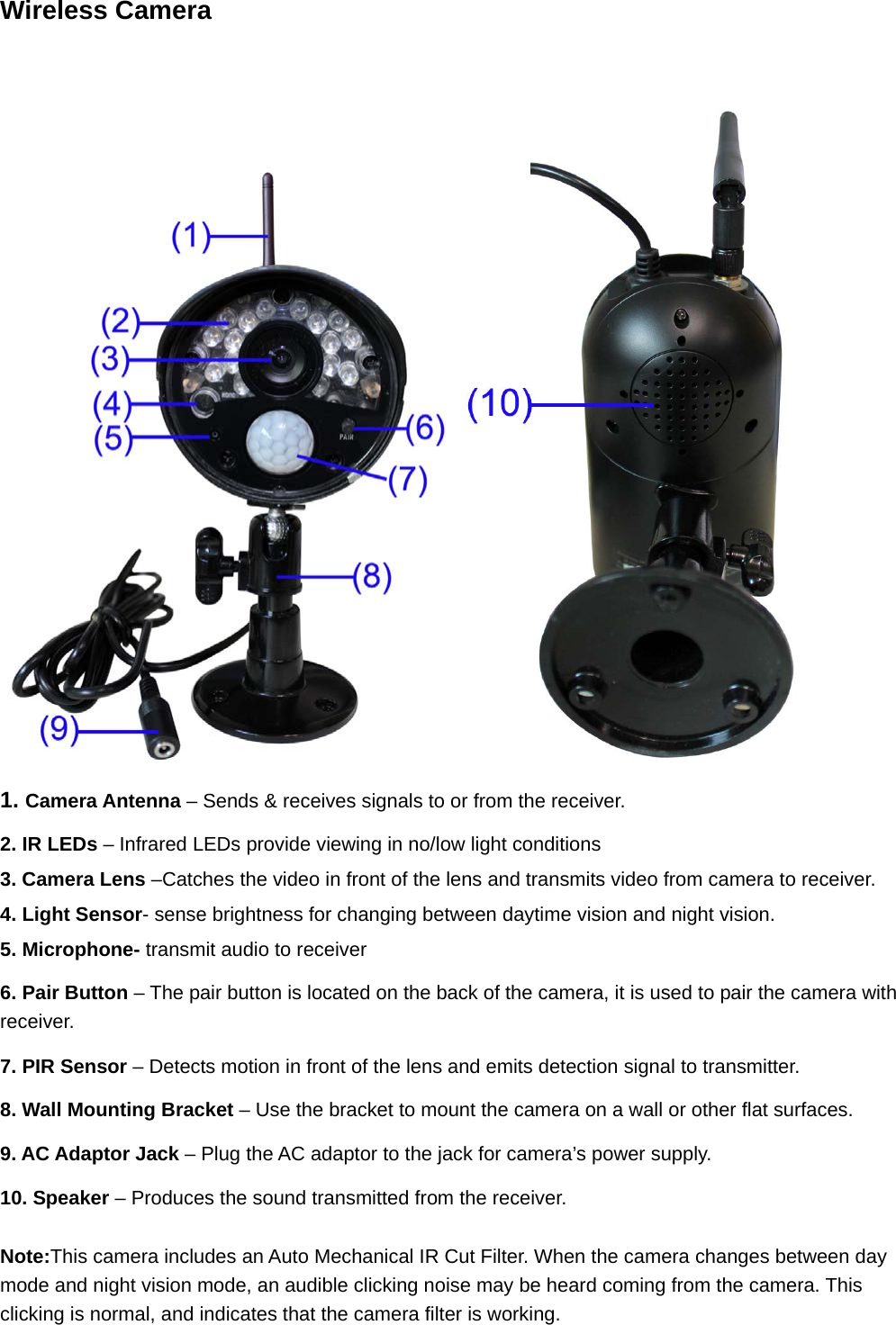 Wireless Camera   1. Camera Antenna – Sends &amp; receives signals to or from the receiver.  2. IR LEDs – Infrared LEDs provide viewing in no/low light conditions 3. Camera Lens –Catches the video in front of the lens and transmits video from camera to receiver.   4. Light Sensor- sense brightness for changing between daytime vision and night vision.   5. Microphone- transmit audio to receiver 6. Pair Button – The pair button is located on the back of the camera, it is used to pair the camera with receiver. 7. PIR Sensor – Detects motion in front of the lens and emits detection signal to transmitter. 8. Wall Mounting Bracket – Use the bracket to mount the camera on a wall or other flat surfaces. 9. AC Adaptor Jack – Plug the AC adaptor to the jack for camera’s power supply. 10. Speaker – Produces the sound transmitted from the receiver.   Note:This camera includes an Auto Mechanical IR Cut Filter. When the camera changes between day mode and night vision mode, an audible clicking noise may be heard coming from the camera. This clicking is normal, and indicates that the camera filter is working. 