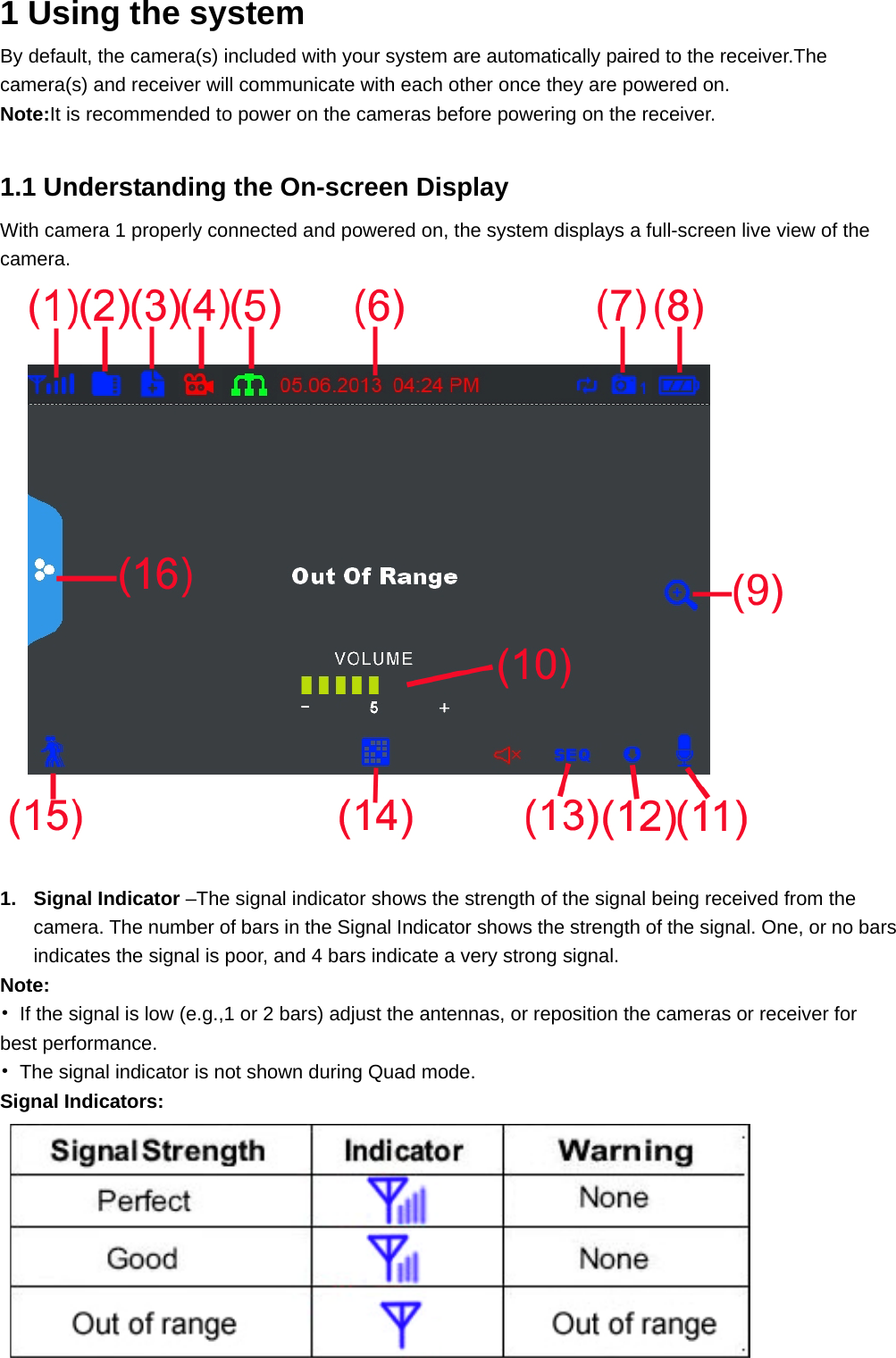  1 Using the system  By default, the camera(s) included with your system are automatically paired to the receiver.The camera(s) and receiver will communicate with each other once they are powered on. Note:It is recommended to power on the cameras before powering on the receiver.  1.1 Understanding the On-screen Display With camera 1 properly connected and powered on, the system displays a full-screen live view of the camera.   1. Signal Indicator –The signal indicator shows the strength of the signal being received from the camera. The number of bars in the Signal Indicator shows the strength of the signal. One, or no bars indicates the signal is poor, and 4 bars indicate a very strong signal. Note: •  If the signal is low (e.g.,1 or 2 bars) adjust the antennas, or reposition the cameras or receiver for best performance. •  The signal indicator is not shown during Quad mode. Signal Indicators:     