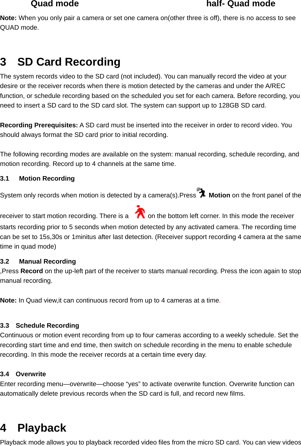        Quad mode                             half- Quad mode Note: When you only pair a camera or set one camera on(other three is off), there is no access to see QUAD mode.    3  SD Card Recording The system records video to the SD card (not included). You can manually record the video at your desire or the receiver records when there is motion detected by the cameras and under the A/REC function, or schedule recording based on the scheduled you set for each camera. Before recording, you need to insert a SD card to the SD card slot. The system can support up to 128GB SD card.   Recording Prerequisites: A SD card must be inserted into the receiver in order to record video. You should always format the SD card prior to initial recording.  The following recording modes are available on the system: manual recording, schedule recording, and motion recording. Record up to 4 channels at the same time.   3.1   Motion Recording System only records when motion is detected by a camera(s).Press  Motion on the front panel of the receiver to start motion recording. There is a      on the bottom left corner. In this mode the receiver starts recording prior to 5 seconds when motion detected by any activated camera. The recording time can be set to 15s,30s or 1minitus after last detection. (Receiver support recording 4 camera at the same time in quad mode) 3.2   Manual Recording ,Press Record on the up-left part of the receiver to starts manual recording. Press the icon again to stop manual recording.  Note: In Quad view,it can continuous record from up to 4 cameras at a time.   3.3  Schedule Recording Continuous or motion event recording from up to four cameras according to a weekly schedule. Set the recording start time and end time, then switch on schedule recording in the menu to enable schedule recording. In this mode the receiver records at a certain time every day.  3.4  Overwrite Enter recording menu—overwrite—choose “yes” to activate overwrite function. Overwrite function can automatically delete previous records when the SD card is full, and record new films.  4  Playback Playback mode allows you to playback recorded video files from the micro SD card. You can view videos 
