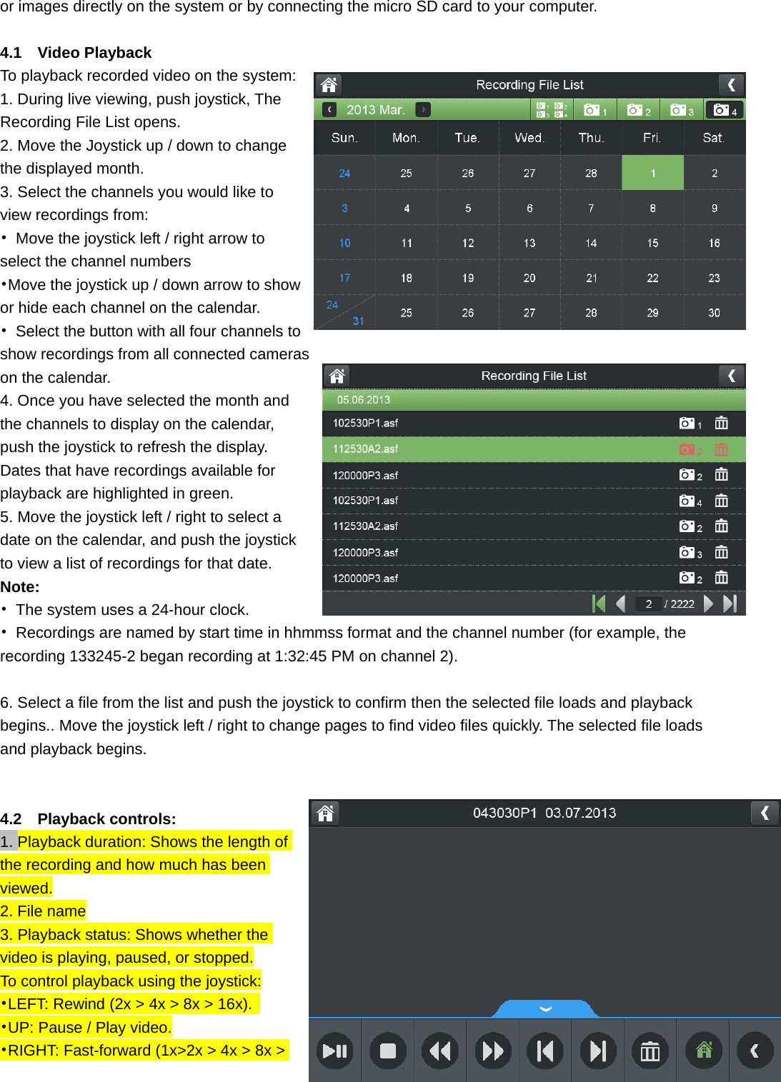 or images directly on the system or by connecting the micro SD card to your computer.  4.1  Video Playback To playback recorded video on the system:   1. During live viewing, push joystick, The Recording File List opens. 2. Move the Joystick up / down to change the displayed month. 3. Select the channels you would like to view recordings from: •  Move the joystick left / right arrow to select the channel numbers •Move the joystick up / down arrow to show or hide each channel on the calendar. •  Select the button with all four channels to show recordings from all connected cameras on the calendar. 4. Once you have selected the month and the channels to display on the calendar, push the joystick to refresh the display. Dates that have recordings available for playback are highlighted in green. 5. Move the joystick left / right to select a date on the calendar, and push the joystick to view a list of recordings for that date. Note: •  The system uses a 24-hour clock. •  Recordings are named by start time in hhmmss format and the channel number (for example, the recording 133245-2 began recording at 1:32:45 PM on channel 2).  6. Select a file from the list and push the joystick to confirm then the selected file loads and playback begins.. Move the joystick left / right to change pages to find video files quickly. The selected file loads and playback begins.   4.2  Playback controls: 1. Playback duration: Shows the length of the recording and how much has been viewed. 2. File name 3. Playback status: Shows whether the video is playing, paused, or stopped. To control playback using the joystick: •LEFT: Rewind (2x &gt; 4x &gt; 8x &gt; 16x).   •UP: Pause / Play video. •RIGHT: Fast-forward (1x&gt;2x &gt; 4x &gt; 8x &gt; 