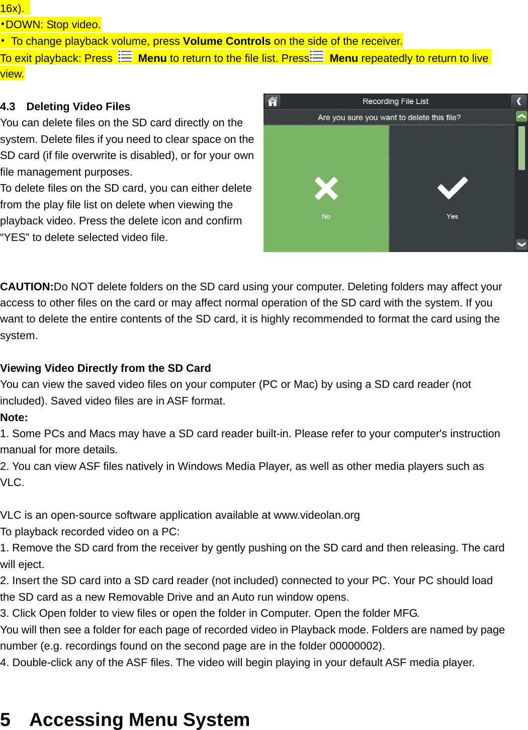 16x).  •DOWN: Stop video. •  To change playback volume, press Volume Controls on the side of the receiver. To exit playback: Press   Menu to return to the file list. Press  Menu repeatedly to return to live view.  4.3  Deleting Video Files You can delete files on the SD card directly on the system. Delete files if you need to clear space on the SD card (if file overwrite is disabled), or for your own file management purposes. To delete files on the SD card, you can either delete from the play file list on delete when viewing the playback video. Press the delete icon and confirm “YES” to delete selected video file.     CAUTION:Do NOT delete folders on the SD card using your computer. Deleting folders may affect your access to other files on the card or may affect normal operation of the SD card with the system. If you want to delete the entire contents of the SD card, it is highly recommended to format the card using the system.   Viewing Video Directly from the SD Card You can view the saved video files on your computer (PC or Mac) by using a SD card reader (not included). Saved video files are in ASF format. Note: 1. Some PCs and Macs may have a SD card reader built-in. Please refer to your computer&apos;s instruction manual for more details. 2. You can view ASF files natively in Windows Media Player, as well as other media players such as VLC.  VLC is an open-source software application available at www.videolan.org To playback recorded video on a PC: 1. Remove the SD card from the receiver by gently pushing on the SD card and then releasing. The card will eject. 2. Insert the SD card into a SD card reader (not included) connected to your PC. Your PC should load the SD card as a new Removable Drive and an Auto run window opens. 3. Click Open folder to view files or open the folder in Computer. Open the folder MFG. You will then see a folder for each page of recorded video in Playback mode. Folders are named by page number (e.g. recordings found on the second page are in the folder 00000002). 4. Double-click any of the ASF files. The video will begin playing in your default ASF media player.  5  Accessing Menu System 