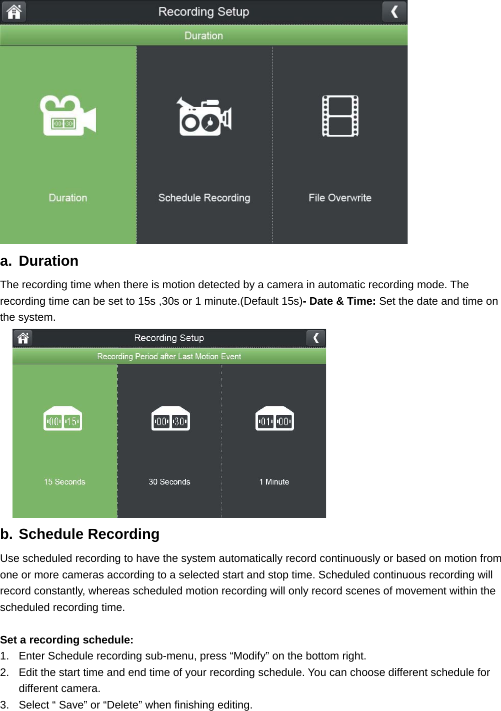  a. Duration The recording time when there is motion detected by a camera in automatic recording mode. The recording time can be set to 15s ,30s or 1 minute.(Default 15s)- Date &amp; Time: Set the date and time on the system. b. Schedule Recording             Use scheduled recording to have the system automatically record continuously or based on motion from one or more cameras according to a selected start and stop time. Scheduled continuous recording will record constantly, whereas scheduled motion recording will only record scenes of movement within the scheduled recording time.    Set a recording schedule: 1.  Enter Schedule recording sub-menu, press “Modify” on the bottom right.   2.  Edit the start time and end time of your recording schedule. You can choose different schedule for different camera.   3.  Select “ Save” or “Delete” when finishing editing.   