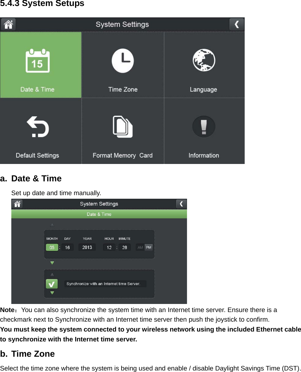 5.4.3 System Setups  a.  Date &amp; Time Set up date and time manually.      Note：You can also synchronize the system time with an Internet time server. Ensure there is a checkmark next to Synchronize with an Internet time server then push the joystick to confirm. You must keep the system connected to your wireless network using the included Ethernet cable to synchronize with the Internet time server. b. Time Zone Select the time zone where the system is being used and enable / disable Daylight Savings Time (DST). 