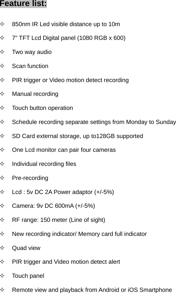 Feature list:   850nm IR Led visible distance up to 10m           7” TFT Lcd Digital panel (1080 RGB x 600)  Two way audio  Scan function   PIR trigger or Video motion detect recording  Manual recording   Touch button operation   Schedule recording separate settings from Monday to Sunday   SD Card external storage, up to128GB supported   One Lcd monitor can pair four cameras   Individual recording files  Pre-recording   Lcd : 5v DC 2A Power adaptor (+/-5%)   Camera: 9v DC 600mA (+/-5%)   RF range: 150 meter (Line of sight)   New recording indicator/ Memory card full indicator  Quad view   PIR trigger and Video motion detect alert  Touch panel   Remote view and playback from Android or iOS Smartphone              