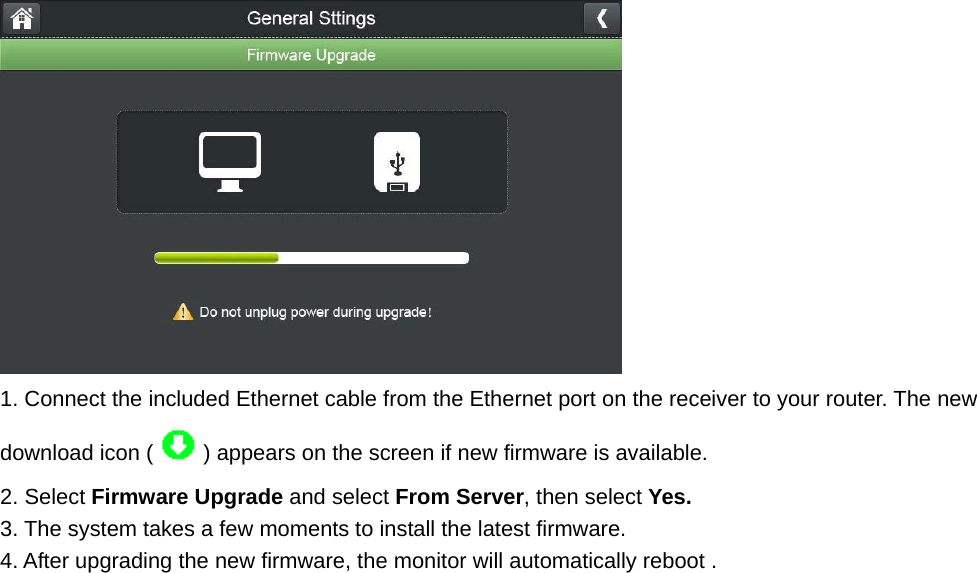  1. Connect the included Ethernet cable from the Ethernet port on the receiver to your router. The new download icon ( ) appears on the screen if new firmware is available. 2. Select Firmware Upgrade and select From Server, then select Yes. 3. The system takes a few moments to install the latest firmware. 4. After upgrading the new firmware, the monitor will automatically reboot .          