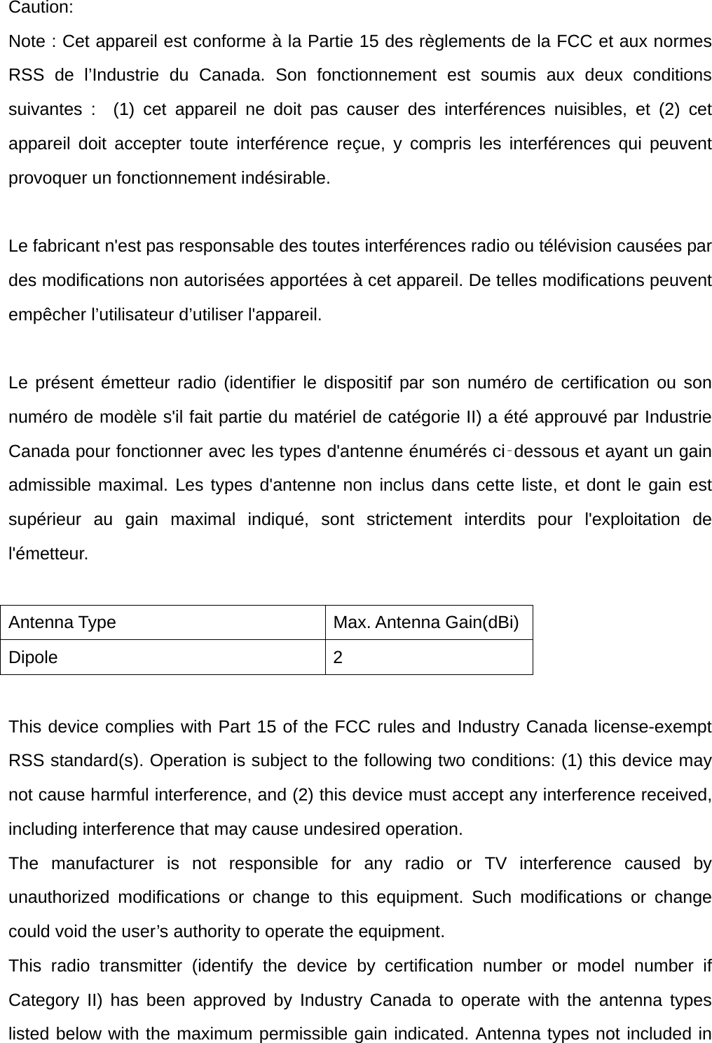 Caution: Note : Cet appareil est conforme à la Partie 15 des règlements de la FCC et aux normes RSS de l’Industrie du Canada. Son fonctionnement est soumis aux deux conditions suivantes :  (1) cet appareil ne doit pas causer des interférences nuisibles, et (2) cet appareil doit accepter toute interférence reçue, y compris les interférences qui peuvent provoquer un fonctionnement indésirable.      Le fabricant n&apos;est pas responsable des toutes interférences radio ou télévision causées par des modifications non autorisées apportées à cet appareil. De telles modifications peuvent empêcher l’utilisateur d’utiliser l&apos;appareil.  Le présent émetteur radio (identifier le dispositif par son numéro de certification ou son numéro de modèle s&apos;il fait partie du matériel de catégorie II) a été approuvé par Industrie Canada pour fonctionner avec les types d&apos;antenne énumérés ci‑dessous et ayant un gain admissible maximal. Les types d&apos;antenne non inclus dans cette liste, et dont le gain est supérieur au gain maximal indiqué, sont strictement interdits pour l&apos;exploitation de l&apos;émetteur.  Antenna Type  Max. Antenna Gain(dBi) Dipole 2  This device complies with Part 15 of the FCC rules and Industry Canada license-exempt RSS standard(s). Operation is subject to the following two conditions: (1) this device may not cause harmful interference, and (2) this device must accept any interference received, including interference that may cause undesired operation. The manufacturer is not responsible for any radio or TV interference caused by unauthorized modifications or change to this equipment. Such modifications or change could void the user’s authority to operate the equipment. This radio transmitter (identify the device by certification number or model number if Category II) has been approved by Industry Canada to operate with the antenna types listed below with the maximum permissible gain indicated. Antenna types not included in 