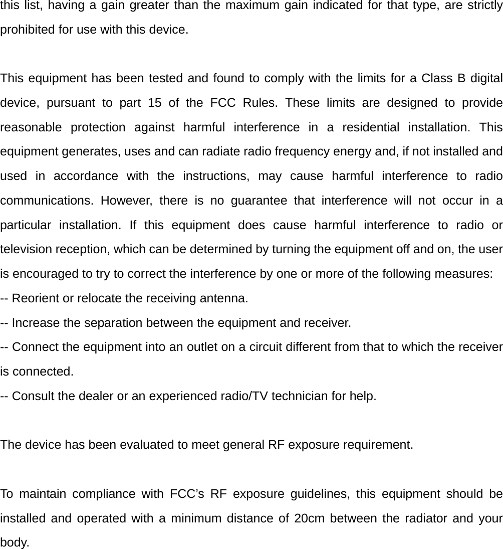 this list, having a gain greater than the maximum gain indicated for that type, are strictly prohibited for use with this device.  This equipment has been tested and found to comply with the limits for a Class B digital device, pursuant to part 15 of the FCC Rules. These limits are designed to provide reasonable protection against harmful interference in a residential installation. This equipment generates, uses and can radiate radio frequency energy and, if not installed and used in accordance with the instructions, may cause harmful interference to radio communications. However, there is no guarantee that interference will not occur in a particular installation. If this equipment does cause harmful interference to radio or television reception, which can be determined by turning the equipment off and on, the user is encouraged to try to correct the interference by one or more of the following measures:   -- Reorient or relocate the receiving antenna.   -- Increase the separation between the equipment and receiver.   -- Connect the equipment into an outlet on a circuit different from that to which the receiver is connected.   -- Consult the dealer or an experienced radio/TV technician for help.  The device has been evaluated to meet general RF exposure requirement.   To maintain compliance with FCC’s RF exposure guidelines, this equipment should be installed and operated with a minimum distance of 20cm between the radiator and your body. 