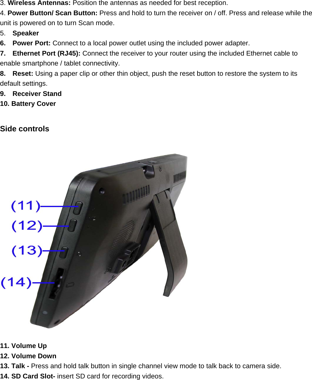   3. Wireless Antennas: Position the antennas as needed for best reception. 4. Power Button/ Scan Button: Press and hold to turn the receiver on / off. Press and release while the unit is powered on to turn Scan mode. 5.  Speaker 6.  Power Port: Connect to a local power outlet using the included power adapter. 7.  Ethernet Port (RJ45): Connect the receiver to your router using the included Ethernet cable to enable smartphone / tablet connectivity. 8.  Reset: Using a paper clip or other thin object, push the reset button to restore the system to its default settings. 9.  Receiver Stand 10. Battery Cover  Side controls  11. Volume Up 12. Volume Down 13. Talk - Press and hold talk button in single channel view mode to talk back to camera side.   14. SD Card Slot- insert SD card for recording videos.       