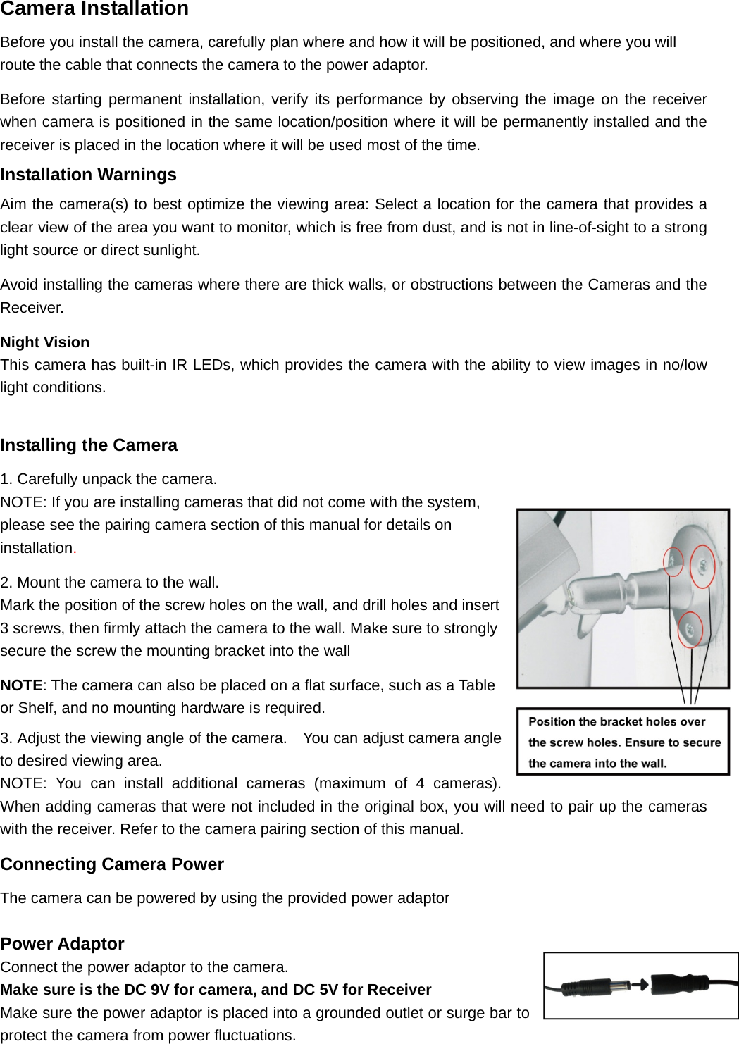 Camera Installation Before you install the camera, carefully plan where and how it will be positioned, and where you will route the cable that connects the camera to the power adaptor. Before starting permanent installation, verify its performance by observing the image on the receiver when camera is positioned in the same location/position where it will be permanently installed and the receiver is placed in the location where it will be used most of the time. Installation Warnings Aim the camera(s) to best optimize the viewing area: Select a location for the camera that provides a clear view of the area you want to monitor, which is free from dust, and is not in line-of-sight to a strong light source or direct sunlight. Avoid installing the cameras where there are thick walls, or obstructions between the Cameras and the Receiver. Night Vision This camera has built-in IR LEDs, which provides the camera with the ability to view images in no/low light conditions.    Installing the Camera 1. Carefully unpack the camera. NOTE: If you are installing cameras that did not come with the system, please see the pairing camera section of this manual for details on installation.  2. Mount the camera to the wall. Mark the position of the screw holes on the wall, and drill holes and insert 3 screws, then firmly attach the camera to the wall. Make sure to strongly secure the screw the mounting bracket into the wall NOTE: The camera can also be placed on a flat surface, such as a Table or Shelf, and no mounting hardware is required. 3. Adjust the viewing angle of the camera.    You can adjust camera angle to desired viewing area. NOTE: You can install additional cameras (maximum of 4 cameras). When adding cameras that were not included in the original box, you will need to pair up the cameras with the receiver. Refer to the camera pairing section of this manual. Connecting Camera Power The camera can be powered by using the provided power adaptor  Power Adaptor Connect the power adaptor to the camera.   Make sure is the DC 9V for camera, and DC 5V for Receiver Make sure the power adaptor is placed into a grounded outlet or surge bar to protect the camera from power fluctuations. 