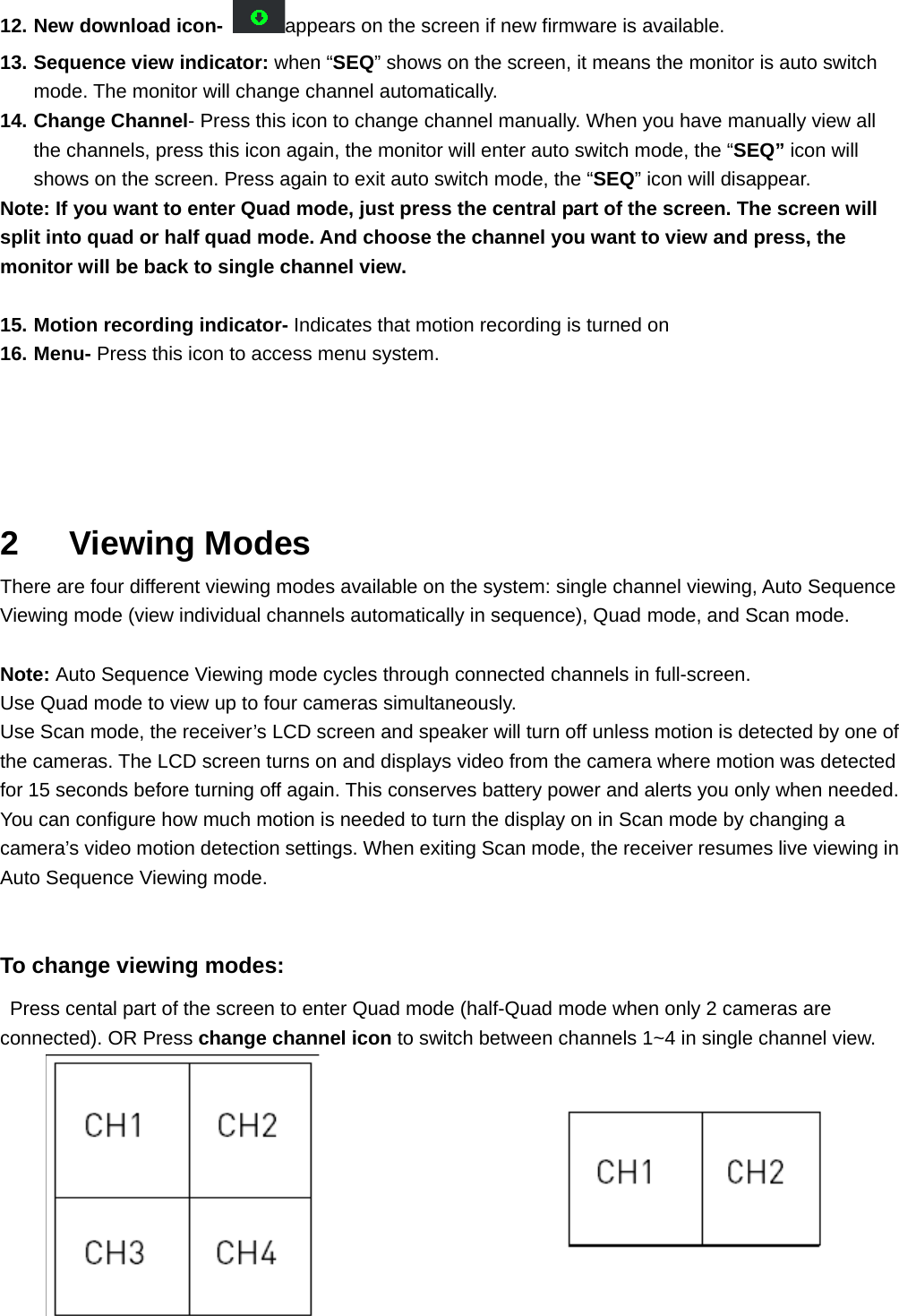 12. New download icon- appears on the screen if new firmware is available. 13. Sequence view indicator: when “SEQ” shows on the screen, it means the monitor is auto switch mode. The monitor will change channel automatically.   14. Change Channel- Press this icon to change channel manually. When you have manually view all the channels, press this icon again, the monitor will enter auto switch mode, the “SEQ” icon will shows on the screen. Press again to exit auto switch mode, the “SEQ” icon will disappear.   Note: If you want to enter Quad mode, just press the central part of the screen. The screen will split into quad or half quad mode. And choose the channel you want to view and press, the monitor will be back to single channel view.    15. Motion recording indicator- Indicates that motion recording is turned on 16. Menu- Press this icon to access menu system.    2   Viewing Modes There are four different viewing modes available on the system: single channel viewing, Auto Sequence Viewing mode (view individual channels automatically in sequence), Quad mode, and Scan mode.  Note: Auto Sequence Viewing mode cycles through connected channels in full-screen. Use Quad mode to view up to four cameras simultaneously. Use Scan mode, the receiver’s LCD screen and speaker will turn off unless motion is detected by one of the cameras. The LCD screen turns on and displays video from the camera where motion was detected for 15 seconds before turning off again. This conserves battery power and alerts you only when needed. You can configure how much motion is needed to turn the display on in Scan mode by changing a camera’s video motion detection settings. When exiting Scan mode, the receiver resumes live viewing in Auto Sequence Viewing mode.  To change viewing modes:   Press cental part of the screen to enter Quad mode (half-Quad mode when only 2 cameras are connected). OR Press change channel icon to switch between channels 1~4 in single channel view.        