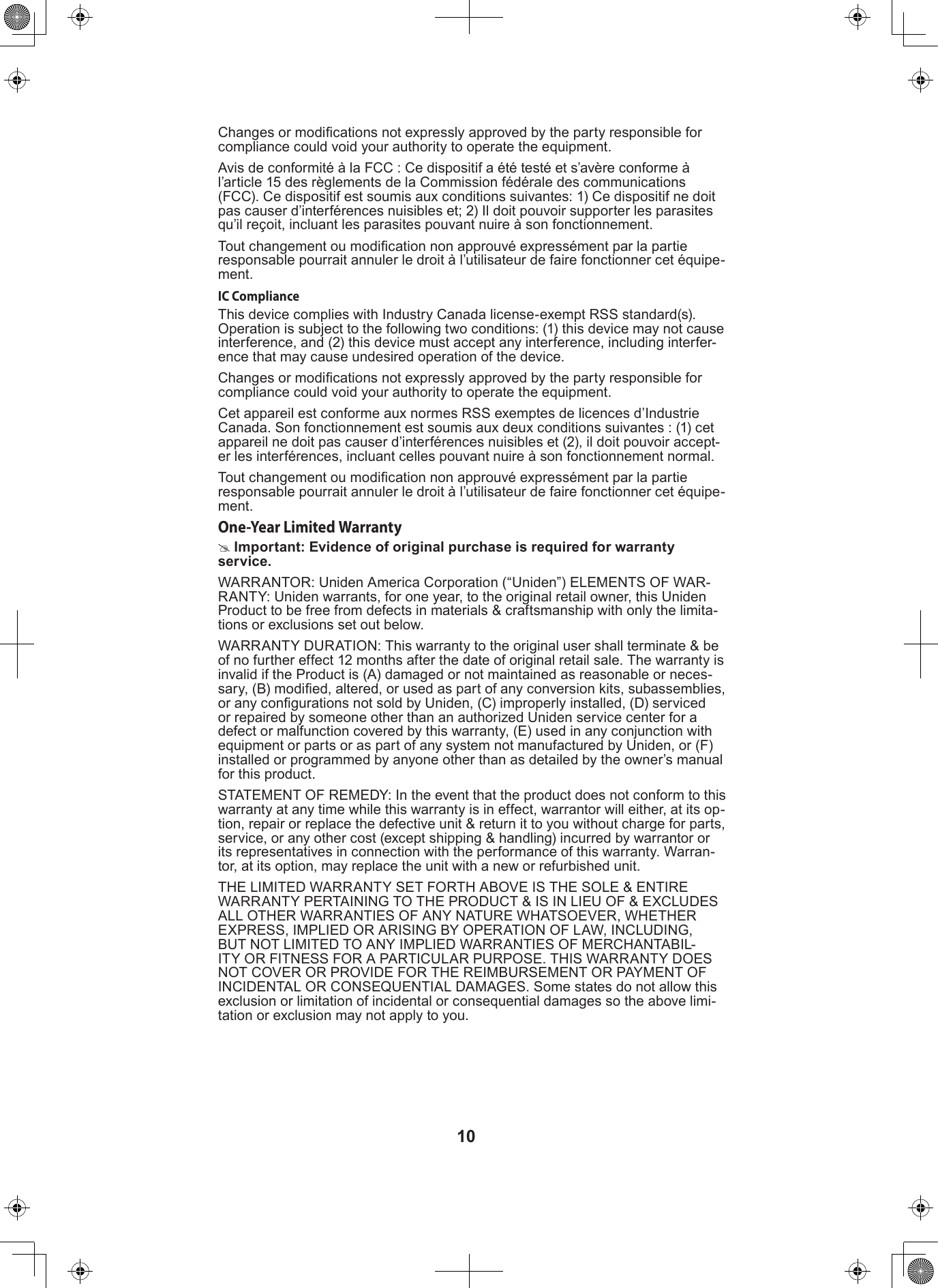 10Changes or modications not expressly approved by the party responsible for compliance could void your authority to operate the equipment.Avis de conformité à la FCC : Ce dispositif a été testé et s’avère conforme à l’article 15 des règlements de la Commission fédérale des communications (FCC). Ce dispositif est soumis aux conditions suivantes: 1) Ce dispositif ne doit pas causer d’interférences nuisibles et; 2) Il doit pouvoir supporter les parasites qu’il reçoit, incluant les parasites pouvant nuire à son fonctionnement.Tout changement ou modication non approuvé expressément par la partie responsable pourrait annuler le droit à l’utilisateur de faire fonctionner cet équipe-ment.IC ComplianceThis device complies with Industry Canada license-exempt RSS standard(s). Operation is subject to the following two conditions: (1) this device may not cause interference, and (2) this device must accept any interference, including interfer-ence that may cause undesired operation of the device.Changes or modications not expressly approved by the party responsible for compliance could void your authority to operate the equipment.Cet appareil est conforme aux normes RSS exemptes de licences d’Industrie Canada. Son fonctionnement est soumis aux deux conditions suivantes : (1) cet appareil ne doit pas causer d’interférences nuisibles et (2), il doit pouvoir accept-er les interférences, incluant celles pouvant nuire à son fonctionnement normal.Tout changement ou modication non approuvé expressément par la partie responsable pourrait annuler le droit à l’utilisateur de faire fonctionner cet équipe-ment.One-Year Limited Warranty #Important: Evidence of original purchase is required for warranty service.WARRANTOR: Uniden America Corporation (“Uniden”) ELEMENTS OF WAR-RANTY: Uniden warrants, for one year, to the original retail owner, this Uniden Product to be free from defects in materials &amp; craftsmanship with only the limita-tions or exclusions set out below.WARRANTY DURATION: This warranty to the original user shall terminate &amp; be of no further effect 12 months after the date of original retail sale. The warranty is invalid if the Product is (A) damaged or not maintained as reasonable or neces-sary, (B) modied, altered, or used as part of any conversion kits, subassemblies, or any congurations not sold by Uniden, (C) improperly installed, (D) serviced or repaired by someone other than an authorized Uniden service center for a defect or malfunction covered by this warranty, (E) used in any conjunction with equipment or parts or as part of any system not manufactured by Uniden, or (F) installed or programmed by anyone other than as detailed by the owner’s manual for this product.STATEMENT OF REMEDY: In the event that the product does not conform to this warranty at any time while this warranty is in effect, warrantor will either, at its op-tion, repair or replace the defective unit &amp; return it to you without charge for parts, service, or any other cost (except shipping &amp; handling) incurred by warrantor or its representatives in connection with the performance of this warranty. Warran-tor, at its option, may replace the unit with a new or refurbished unit.THE LIMITED WARRANTY SET FORTH ABOVE IS THE SOLE &amp; ENTIRE WARRANTY PERTAINING TO THE PRODUCT &amp; IS IN LIEU OF &amp; EXCLUDES ALL OTHER WARRANTIES OF ANY NATURE WHATSOEVER, WHETHER EXPRESS, IMPLIED OR ARISING BY OPERATION OF LAW, INCLUDING, BUT NOT LIMITED TO ANY IMPLIED WARRANTIES OF MERCHANTABIL-ITY OR FITNESS FOR A PARTICULAR PURPOSE. THIS WARRANTY DOES NOT COVER OR PROVIDE FOR THE REIMBURSEMENT OR PAYMENT OF INCIDENTAL OR CONSEQUENTIAL DAMAGES. Some states do not allow this exclusion or limitation of incidental or consequential damages so the above limi-tation or exclusion may not apply to you.