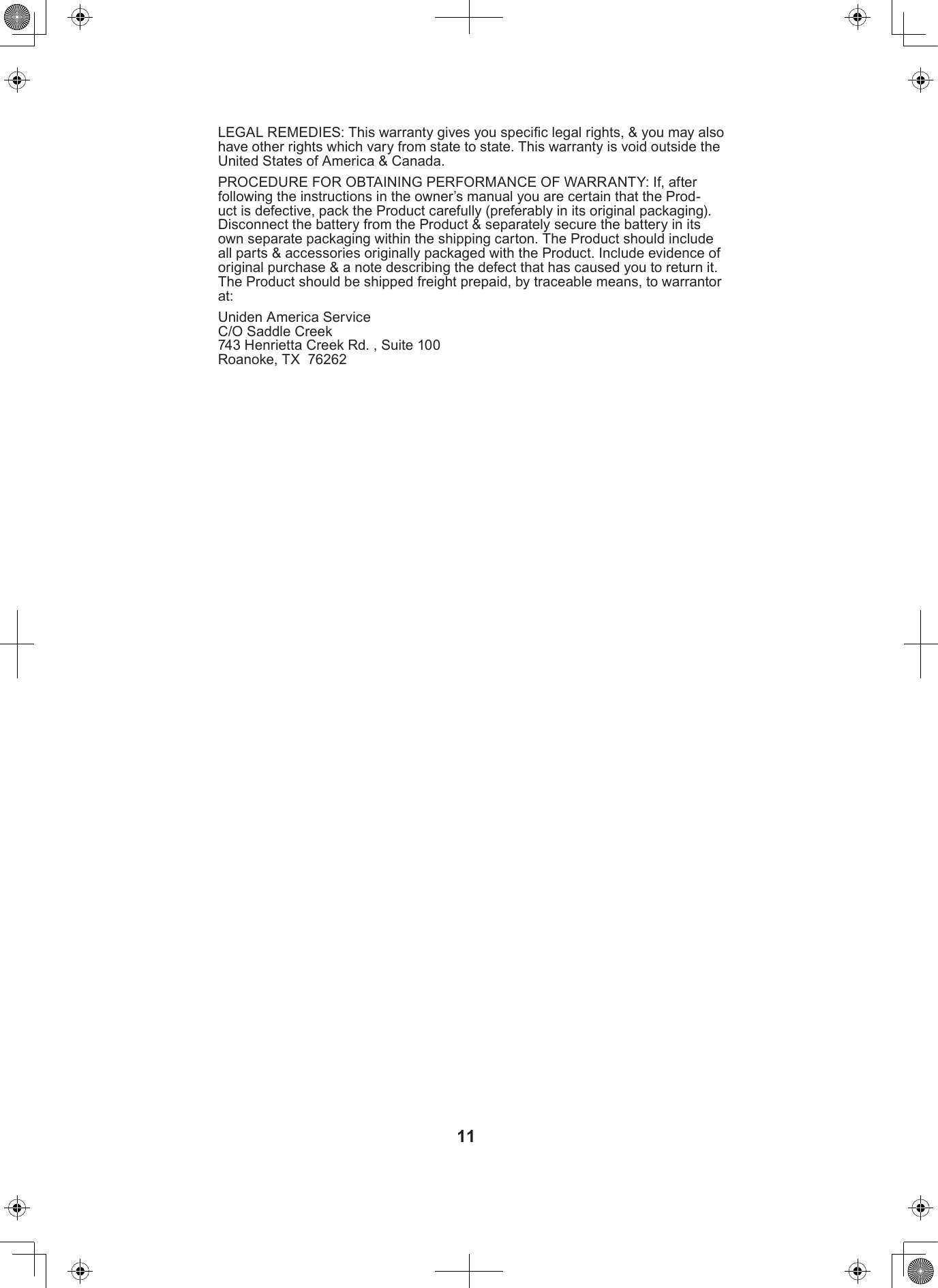 11LEGAL REMEDIES: This warranty gives you specic legal rights, &amp; you may also have other rights which vary from state to state. This warranty is void outside the United States of America &amp; Canada. PROCEDURE FOR OBTAINING PERFORMANCE OF WARRANTY: If, after following the instructions in the owner’s manual you are certain that the Prod-uct is defective, pack the Product carefully (preferably in its original packaging). Disconnect the battery from the Product &amp; separately secure the battery in its own separate packaging within the shipping carton. The Product should include all parts &amp; accessories originally packaged with the Product. Include evidence of original purchase &amp; a note describing the defect that has caused you to return it. The Product should be shipped freight prepaid, by traceable means, to warrantor at:Uniden America Service C/O Saddle Creek 743 Henrietta Creek Rd. , Suite 100 Roanoke, TX  76262