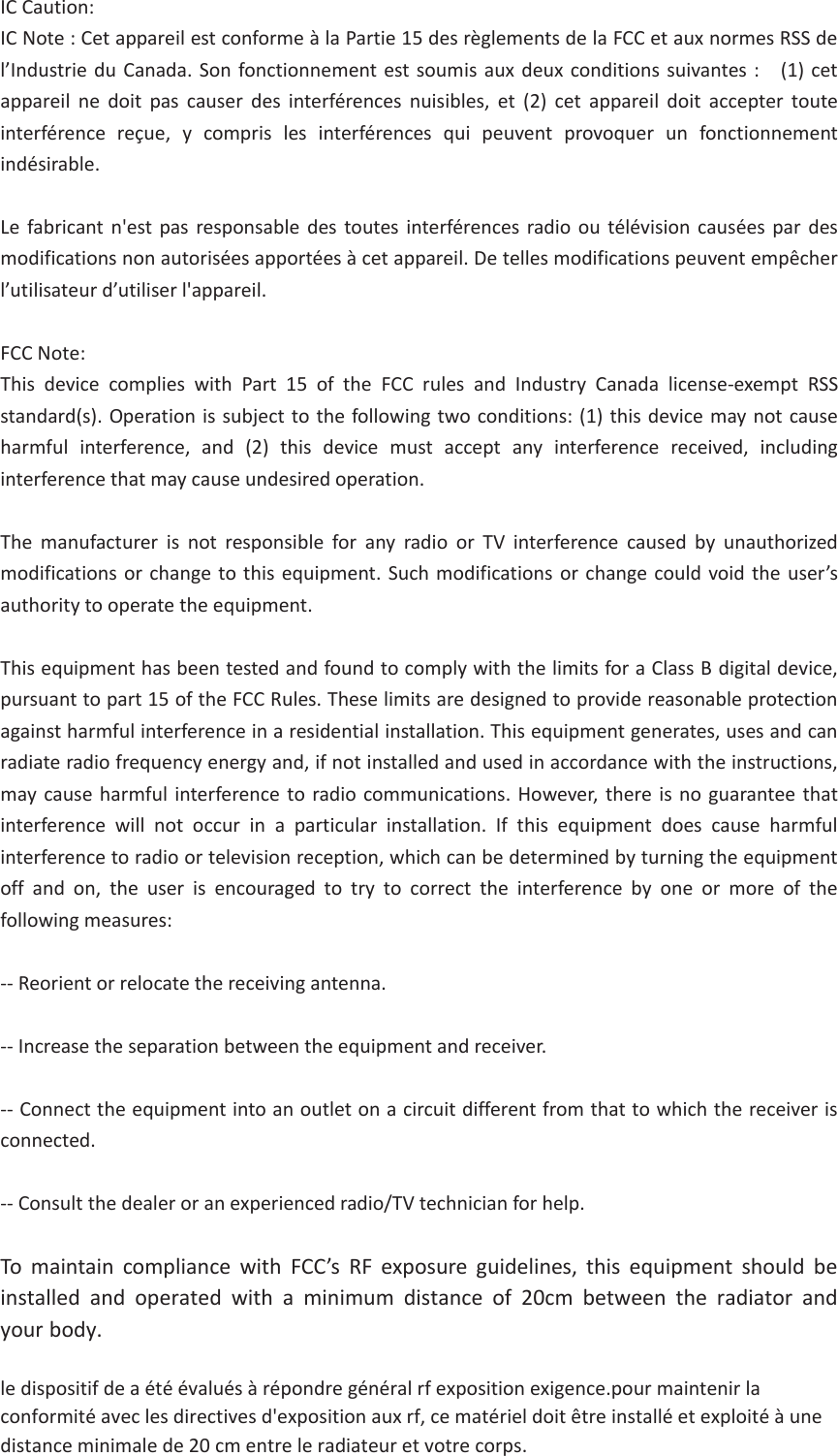 IC Caution: IC Note : Cet appareil est conforme à la Partie 15 des règlements de la FCC et aux normes RSS de l’Industrie du Canada. Son fonctionnement est soumis aux deux conditions suivantes :    (1) cet appareil ne doit pas causer des interférences nuisibles, et (2) cet appareil doit accepter toute interférence reçue, y compris les interférences qui peuvent provoquer un fonctionnement indésirable.   Le fabricant n&apos;est pas responsable des toutes interférences radio ou télévision causées par des modifications non autorisées apportées à cet appareil. De telles modifications peuvent empêcher l’utilisateur d’utiliser l&apos;appareil. FCC Note: This device complies with Part 15 of the FCC rules and Industry Canada license-exempt RSS standard(s). Operation is subject to the following two conditions: (1) this device may not cause harmful interference, and (2) this device must accept any interference received, including interference that may cause undesired operation. The manufacturer is not responsible for any radio or TV interference caused by unauthorized modifications or change to this equipment. Such modifications or change could void the user’s authority to operate the equipment. This equipment has been tested and found to comply with the limits for a Class B digital device, pursuant to part 15 of the FCC Rules. These limits are designed to provide reasonable protection against harmful interference in a residential installation. This equipment generates, uses and can radiate radio frequency energy and, if not installed and used in accordance with the instructions, may cause harmful interference to radio communications. However, there is no guarantee that interference will not occur in a particular installation. If this equipment does cause harmful interference to radio or television reception, which can be determined by turning the equipment off and on, the user is encouraged to try to correct the interference by one or more of the following measures:   -- Reorient or relocate the receiving antenna. -- Increase the separation between the equipment and receiver. -- Connect the equipment into an outlet on a circuit different from that to which the receiver is connected.  -- Consult the dealer or an experienced radio/TV technician for help. To maintain compliance with FCC’s RF exposure guidelines, this equipment should be installed  and  operated  with  a  minimum  distance  of  20cm  between  the  radiator  and your body. le dispositif de a été évalués à répondre général rf exposition exigence.pour maintenir la conformité avec les directives d&apos;exposition aux rf, ce matériel doit être installé et exploité à une distance minimale de 20 cm entre le radiateur et votre corps.