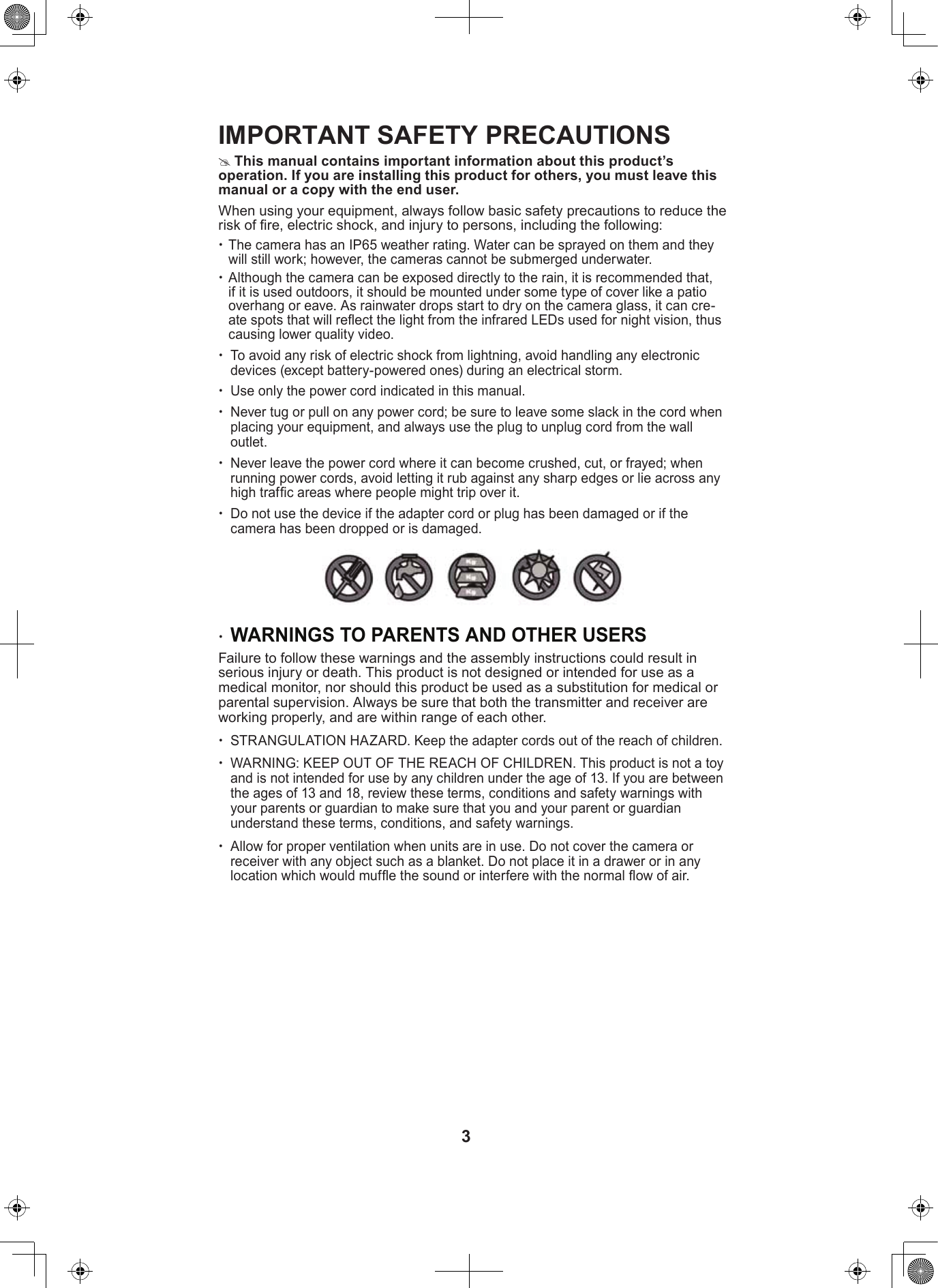 3IMPORTANT SAFETY PRECAUTIONS  #This manual contains important information about this product’s operation. If you are installing this product for others, you must leave this manual or a copy with the end user.When using your equipment, always follow basic safety precautions to reduce the risk of re, electric shock, and injury to persons, including the following: xThe camera has an IP65 weather rating. Water can be sprayed on them and they will still work; however, the cameras cannot be submerged underwater.   xAlthough the camera can be exposed directly to the rain, it is recommended that, if it is used outdoors, it should be mounted under some type of cover like a patio overhang or eave. As rainwater drops start to dry on the camera glass, it can cre-ate spots that will reect the light from the infrared LEDs used for night vision, thus causing lower quality video. xTo avoid any risk of electric shock from lightning, avoid handling any electronic devices (except battery-powered ones) during an electrical storm.  xUse only the power cord indicated in this manual. xNever tug or pull on any power cord; be sure to leave some slack in the cord when placing your equipment, and always use the plug to unplug cord from the wall outlet. xNever leave the power cord where it can become crushed, cut, or frayed; when running power cords, avoid letting it rub against any sharp edges or lie across any high trafc areas where people might trip over it.  xDo not use the device if the adapter cord or plug has been damaged or if the camera has been dropped or is damaged. xWARNINGS TO PARENTS AND OTHER USERS Failure to follow these warnings and the assembly instructions could result in serious injury or death. This product is not designed or intended for use as a medical monitor, nor should this product be used as a substitution for medical or parental supervision. Always be sure that both the transmitter and receiver are working properly, and are within range of each other.  xSTRANGULATION HAZARD. Keep the adapter cords out of the reach of children.  xWARNING: KEEP OUT OF THE REACH OF CHILDREN. This product is not a toy and is not intended for use by any children under the age of 13. If you are between the ages of 13 and 18, review these terms, conditions and safety warnings with your parents or guardian to make sure that you and your parent or guardian understand these terms, conditions, and safety warnings. xAllow for proper ventilation when units are in use. Do not cover the camera or receiver with any object such as a blanket. Do not place it in a drawer or in any location which would mufe the sound or interfere with the normal ow of air. 