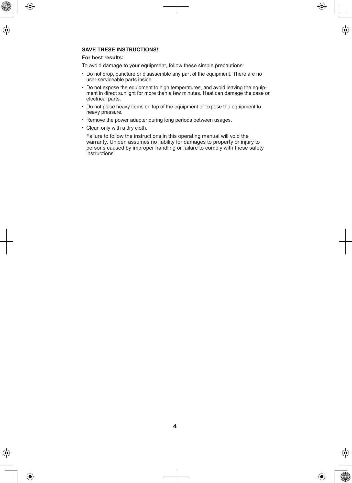 4SAVE THESE INSTRUCTIONS!For best results:To avoid damage to your equipment, follow these simple precautions: xDo not drop, puncture or disassemble any part of the equipment. There are no user-serviceable parts inside. xDo not expose the equipment to high temperatures, and avoid leaving the equip-ment in direct sunlight for more than a few minutes. Heat can damage the case or electrical parts. xDo not place heavy items on top of the equipment or expose the equipment to heavy pressure. xRemove the power adapter during long periods between usages. xClean only with a dry cloth.Failure to follow the instructions in this operating manual will void the warranty. Uniden assumes no liability for damages to property or injury to persons caused by improper handling or failure to comply with these safety instructions.