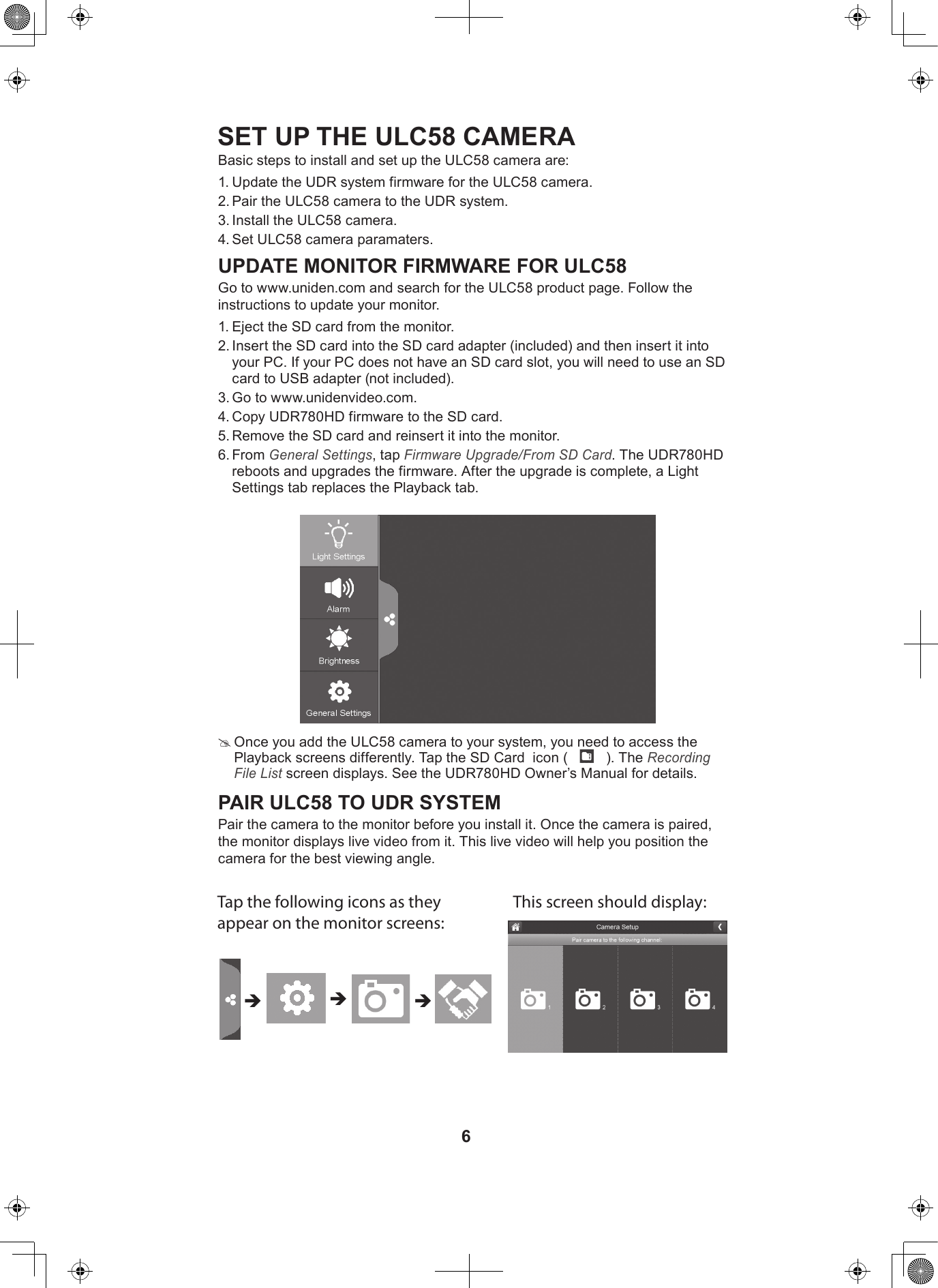 6SET UP THE ULC58 CAMERABasic steps to install and set up the ULC58 camera are:1. Update the UDR system firmware for the ULC58 camera.2. Pair the ULC58 camera to the UDR system.3. Install the ULC58 camera.4. Set ULC58 camera paramaters.UPDATE MONITOR FIRMWARE FOR ULC58Go to www.uniden.com and search for the ULC58 product page. Follow the instructions to update your monitor.1. Eject the SD card from the monitor.2. Insert the SD card into the SD card adapter (included) and then insert it into your PC. If your PC does not have an SD card slot, you will need to use an SD card to USB adapter (not included).3. Go to www.unidenvideo.com. 4. Copy UDR780HD firmware to the SD card.5. Remove the SD card and reinsert it into the monitor.6. From General Settings, tap Firmware Upgrade/From SD Card. The UDR780HD reboots and upgrades the firmware. After the upgrade is complete, a Light Settings tab replaces the Playback tab.  #Once you add the ULC58 camera to your system, you need to access the Playback screens differently. Tap the SD Card  icon (   ). The Recording File List screen displays. See the UDR780HD Owner’s Manual for details.PAIR ULC58 TO UDR SYSTEMPair the camera to the monitor before you install it. Once the camera is paired, the monitor displays live video from it. This live video will help you position the camera for the best viewing angle.Tap the following icons as they appear on the monitor screens: This screen should display: 