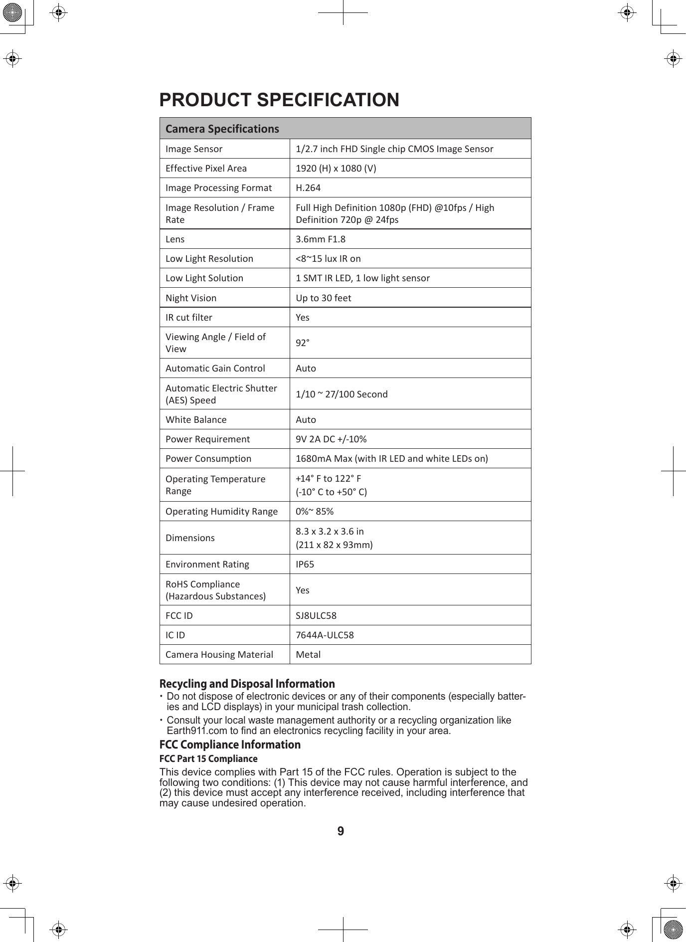 9PRODUCT SPECIFICATION Camera SpecificationsImage Sensor 1/2.7 inch FHD Single chip CMOS Image SensorEffective Pixel Area 1920 (H) x 1080 (V) Image Processing Format H.264Image Resolution / Frame Rate Full High Definition 1080p (FHD) @10fps / High Definition 720p @ 24fpsLens 3.6mm F1.8Low Light Resolution &lt;8~15 lux IR onLow Light Solution 1 SMT IR LED, 1 low light sensorNight Vision Up to 30 feetIR cut filter YesViewing Angle / Field of View 92° Automatic Gain Control AutoAutomatic Electric Shutter (AES) Speed 1/10 ~ 27/100 SecondWhite Balance AutoPower Requirement 9V 2A DC +/-10%Power Consumption 1680mA Max (with IR LED and white LEDs on)Operating Temperature Range+14° F to 122° F (-10° C to +50° C)Operating Humidity Range 0%~ 85%Dimensions 8.3 x 3.2 x 3.6 in (211 x 82 x 93mm)Environment Rating IP65RoHS Compliance (Hazardous Substances) YesFCC ID SJ8ULC58IC ID 7644A-ULC58Camera Housing Material MetalRecycling and Disposal Information xDo not dispose of electronic devices or any of their components (especially batter-ies and LCD displays) in your municipal trash collection. xConsult your local waste management authority or a recycling organization like Earth911.com to nd an electronics recycling facility in your area.FCC Compliance InformationFCC Part 15 ComplianceThis device complies with Part 15 of the FCC rules. Operation is subject to the following two conditions: (1) This device may not cause harmful interference, and (2) this device must accept any interference received, including interference that may cause undesired operation.