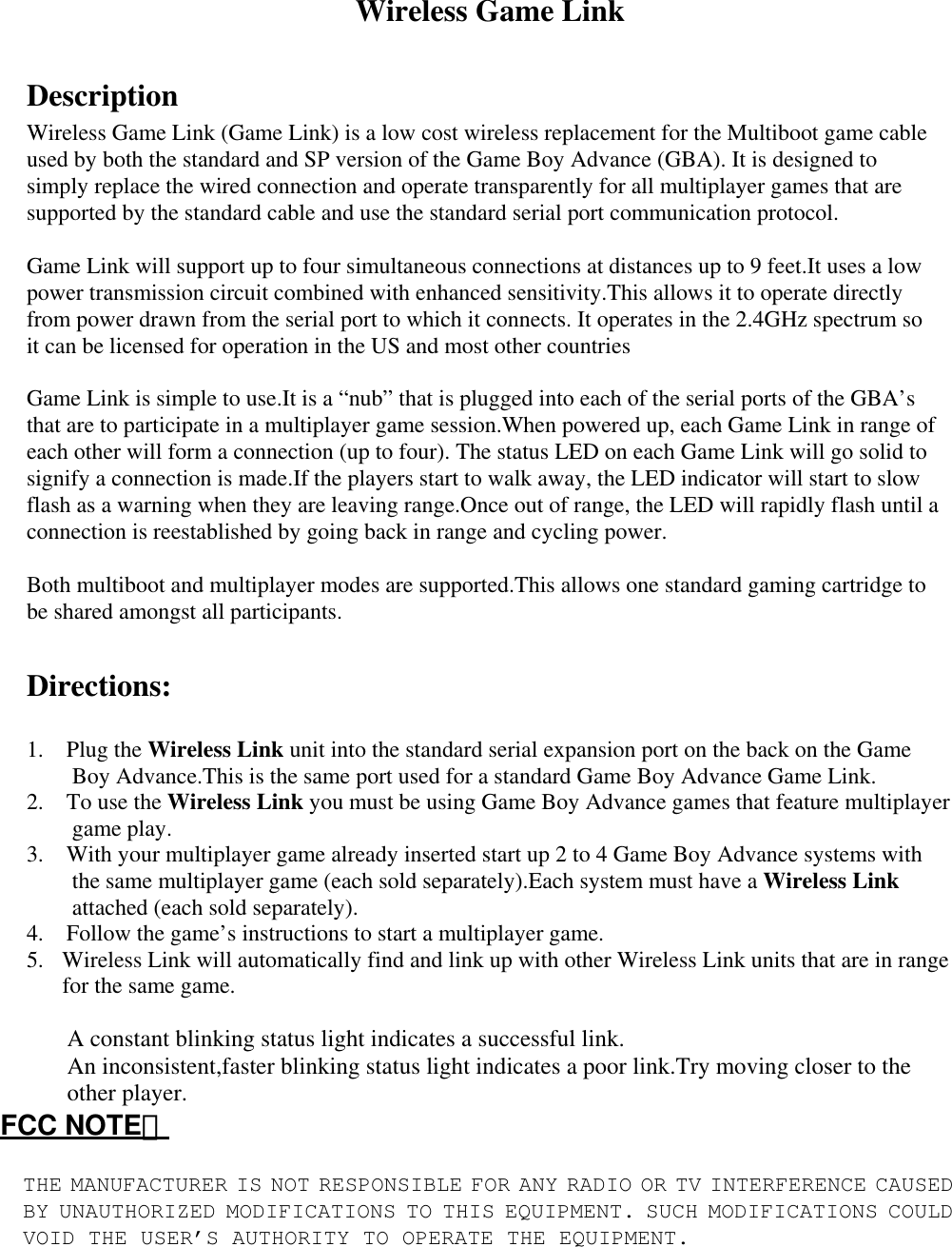 Wireless Game Link    Description   Wireless Game Link (Game Link) is a low cost wireless replacement for the Multiboot game cable used by both the standard and SP version of the Game Boy Advance (GBA). It is designed to simply replace the wired connection and operate transparently for all multiplayer games that are supported by the standard cable and use the standard serial port communication protocol.   Game Link will support up to four simultaneous connections at distances up to 9 feet.It uses a low power transmission circuit combined with enhanced sensitivity.This allows it to operate directly from power drawn from the serial port to which it connects. It operates in the 2.4GHz spectrum so it can be licensed for operation in the US and most other countries   Game Link is simple to use.It is a “nub” that is plugged into each of the serial ports of the GBA’s that are to participate in a multiplayer game session.When powered up, each Game Link in range of each other will form a connection (up to four). The status LED on each Game Link will go solid to signify a connection is made.If the players start to walk away, the LED indicator will start to slow flash as a warning when they are leaving range.Once out of range, the LED will rapidly flash until a connection is reestablished by going back in range and cycling power.   Both multiboot and multiplayer modes are supported.This allows one standard gaming cartridge to be shared amongst all participants.      Directions:   1.  Plug the Wireless Link unit into the standard serial expansion port on the back on the Game Boy Advance.This is the same port used for a standard Game Boy Advance Game Link.   2.  To use the Wireless Link you must be using Game Boy Advance games that feature multiplayer game play.   3.    With your multiplayer game already inserted start up 2 to 4 Game Boy Advance systems with the same multiplayer game (each sold separately).Each system must have a Wireless Link attached (each sold separately).   4.    Follow the game’s instructions to start a multiplayer game.   5.  Wireless Link will automatically find and link up with other Wireless Link units that are in range for the same game.    A constant blinking status light indicates a successful link.   An inconsistent,faster blinking status light indicates a poor link.Try moving closer to the other player.   FCC NOTE：  THE MANUFACTURER IS NOT RESPONSIBLE FOR ANY RADIO OR TV INTERFERENCE CAUSED BY UNAUTHORIZED MODIFICATIONS TO THIS EQUIPMENT. SUCH MODIFICATIONS COULD VOID THE USER’S AUTHORITY TO OPERATE THE EQUIPMENT. 