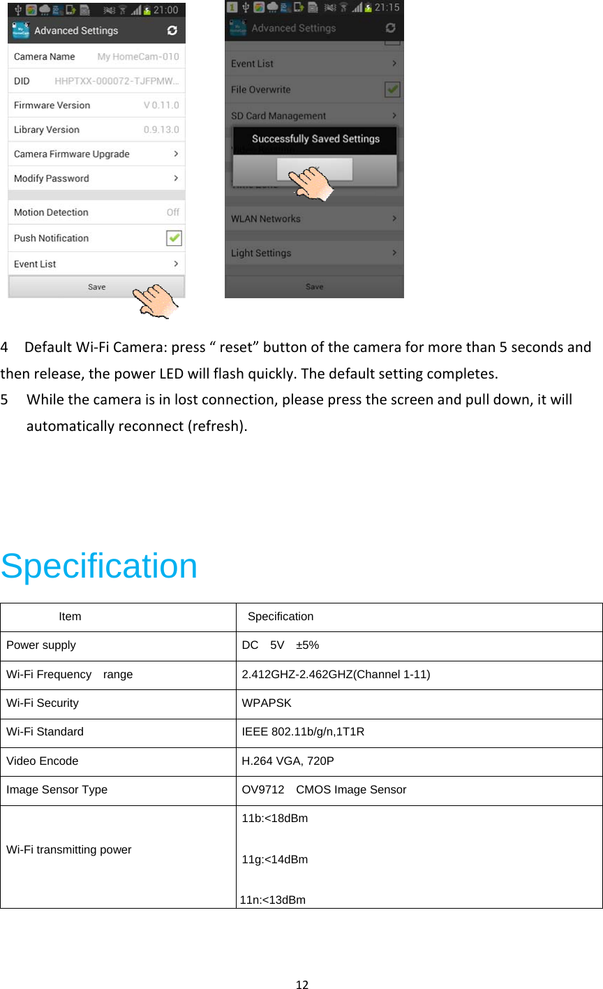 12 4DefaultWi‐FiCamera:press“reset”buttonofthecameraformorethan5secondsandthenrelease,thepowerLEDwillflashquickly.Thedefaultsettingcompletes.5 Whilethecameraisinlostconnection,pleasepressthescreenandpulldown,itwillautomaticallyreconnect(refresh).Specification          Item   Specification Power supply  DC  5V  ±5% Wi-Fi Frequency  range  2.412GHZ-2.462GHZ(Channel 1-11) Wi-Fi Security  WPAPSK Wi-Fi Standard  IEEE 802.11b/g/n,1T1R Video Encode  H.264 VGA, 720P Image Sensor Type  OV9712    CMOS Image Sensor Wi-Fi transmitting power 11b:&lt;18dBm 11g:&lt;14dBm11n:&lt;13dBm 
