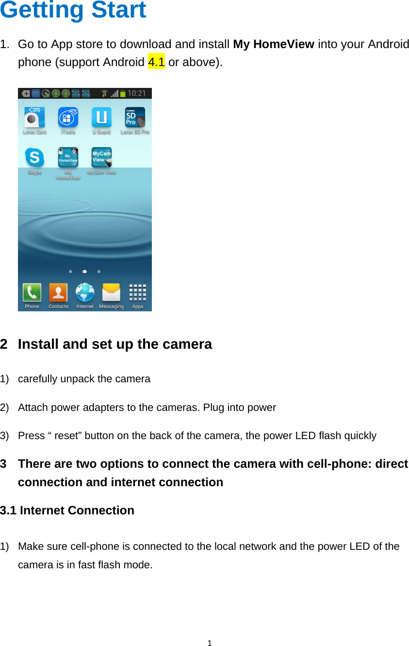 1 Getting Start 1.  Go to App store to download and install My HomeView into your Android phone (support Android 4.1 or above).    2  Install and set up the camera 1)  carefully unpack the camera 2)  Attach power adapters to the cameras. Plug into power 3)  Press “ reset” button on the back of the camera, the power LED flash quickly 3  There are two options to connect the camera with cell-phone: direct connection and internet connection 3.1 Internet Connection      1)  Make sure cell-phone is connected to the local network and the power LED of the camera is in fast flash mode.  